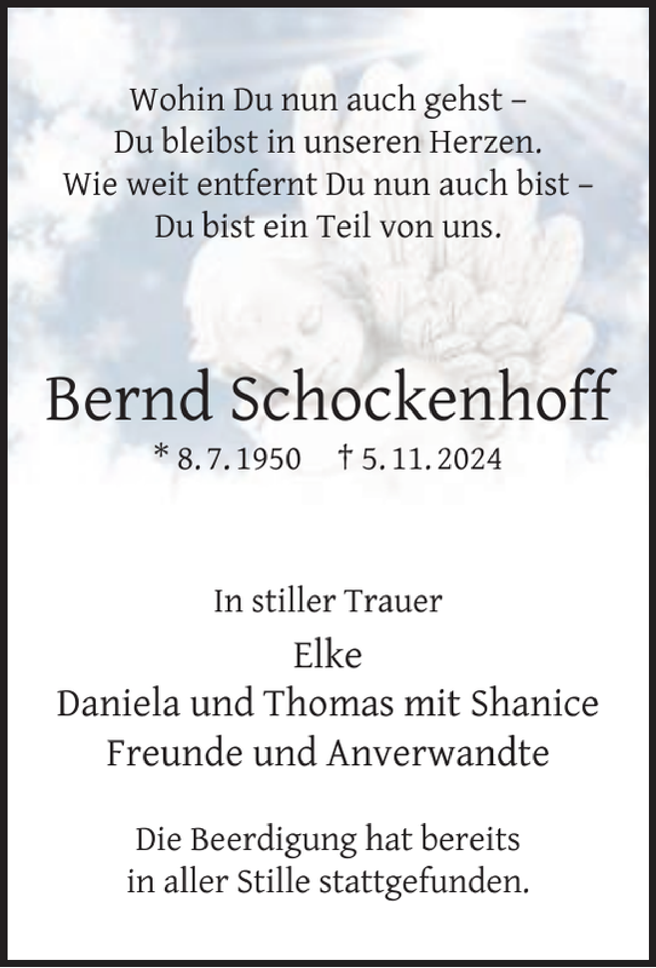 <p>Wohin Du nun auch gehst –<br />Du bleibst in unseren Herzen.<br />Wie weit entfernt Du nun auch bist –<br />Du bist ein Teil von uns.</p>
<p>Bernd Schockenhoff<br />* 8. 7. 1950</p>
<p>† 5. 11. 2024</p>
<p>In stiller Trauer</p>
<p>Elke<br />Daniela und Thomas mit Shanice<br />Freunde und Anverwandte<br />Die Beerdigung hat bereits<br />in aller Stille stattgefunden.</p>