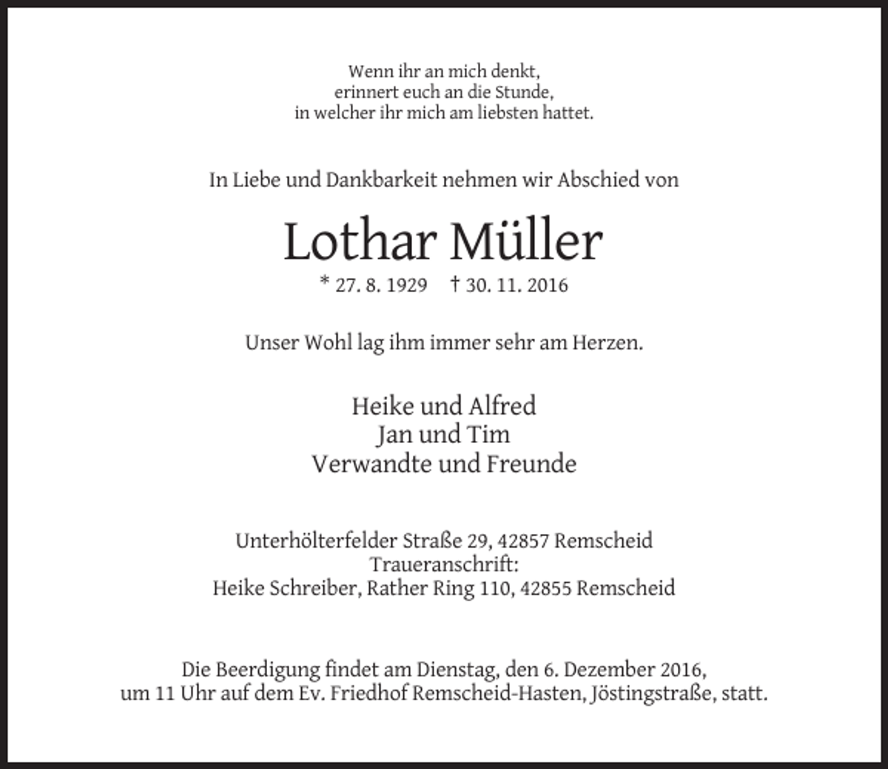 <p>Wenn ihr an mich denkt,<br />erinnert euch an die Stunde,<br />in welcher ihr mich am liebsten hattet.</p><p>In Liebe und Dankbarkeit nehmen wir Abschied von</p><p>Lothar Müller<br />* 27. 8. 1929 † 30. 11. 2016<br />Unser Wohl lag ihm immer sehr am Herzen.</p><p>Heike und Alfred<br />Jan und Tim<br />Verwandte und Freunde<br />Unterhölterfelder Straße 29, 42857 Remscheid<br />Traueranschrift:<br />Heike Schreiber, Rather Ring 110, 42855 Remscheid</p><p>Die Beerdigung findet am Dienstag, den 6. Dezember 2016,<br />um 11 Uhr auf dem Ev. Friedhof Remscheid-Hasten, Jöstingstraße, statt.</p>