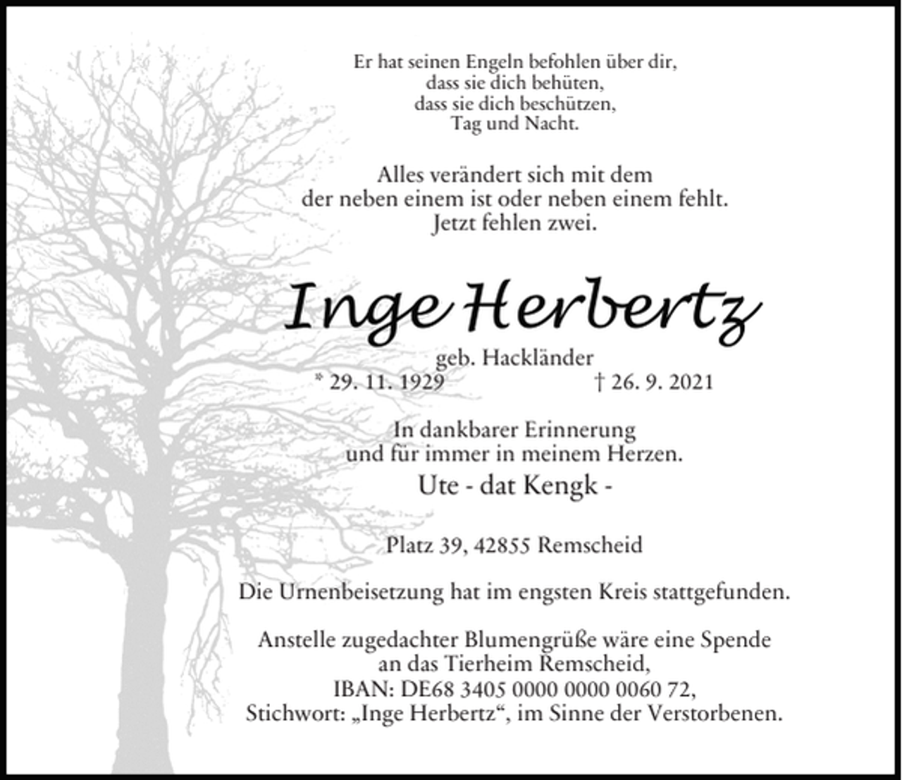 <p>Er hat seinen Engeln befohlen über dir,<br />dass sie dich behüten,<br />dass sie dich beschützen,<br />Tag und Nacht.</p><p>Alles verändert sich mit dem<br />der neben einem ist oder neben einem fehlt.<br />Jetzt fehlen zwei.</p><p>Inge Herbertz<br />geb. Hackländer<br />* 29. 11. 1929<br />† 26. 9. 2021<br />In dankbarer Erinnerung<br />und für immer in meinem Herzen.</p><p>Ute - dat Kengk -</p><p>Platz 39, 42855 Remscheid<br />Die Urnenbeisetzung hat im engsten Kreis stattgefunden.<br />Anstelle zugedachter Blumengrüße wäre eine Spende<br />an das Tierheim Remscheid,<br />IBAN: DE68 3405 0060 72,<br />Stichwort: „Inge Herbertz“, im Sinne der Verstorbenen.</p>