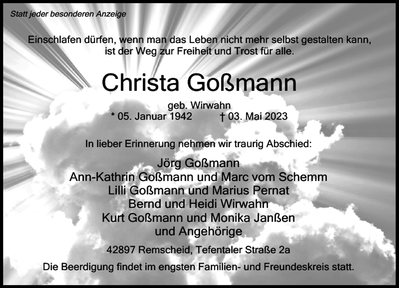 <p>Statt jeder besonderen Anzeige</p><p>Einschlafen dürfen, wenn man das Leben nicht mehr selbst gestalten kann,<br />ist der Weg zur Freiheit und Trost für alle.</p><p>Christa Goßmann<br />geb. Wirwahn<br />* 05. Januar 1942<br />† 03. Mai 2023</p><p>In lieber Erinnerung nehmen wir traurig Abschied:</p><p>Jörg Goßmann<br />Ann-Kathrin Goßmann und Marc vom Schemm<br />Lilli Goßmann und Marius Pernat<br />Bernd und Heidi Wirwahn<br />Kurt Goßmann und Monika Janßen<br />und Angehörige<br />42897 Remscheid, Tefentaler Straße 2a<br />Die Beerdigung findet im engsten Familien- und Freundeskreis statt.</p>