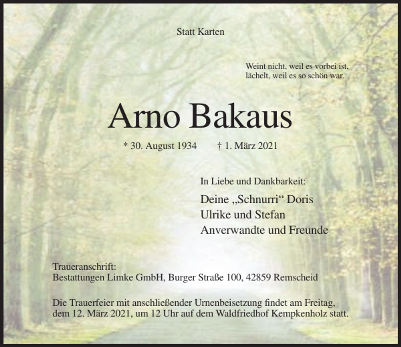 <p>Statt Karten</p><p>Weint nicht, weil es vorbei ist,<br />lächelt, weil es so schön war.</p><p>Arno Bakaus<br />* 30. August 1934</p><p>† 1. März 2021</p><p>In Liebe und Dankbarkeit:</p><p>Deine „Schnurri“ Doris<br />Ulrike und Stefan<br />Anverwandte und Freunde<br />Traueranschrift:<br />Bestattungen Limke GmbH, Burger Straße 100, 42859 Remscheid<br />Die Trauerfeier mit anschließender Urnenbeisetzung findet am Freitag,<br />dem 12. März 2021, um 12 Uhr auf dem Waldfriedhof Kempkenholz statt.</p>
