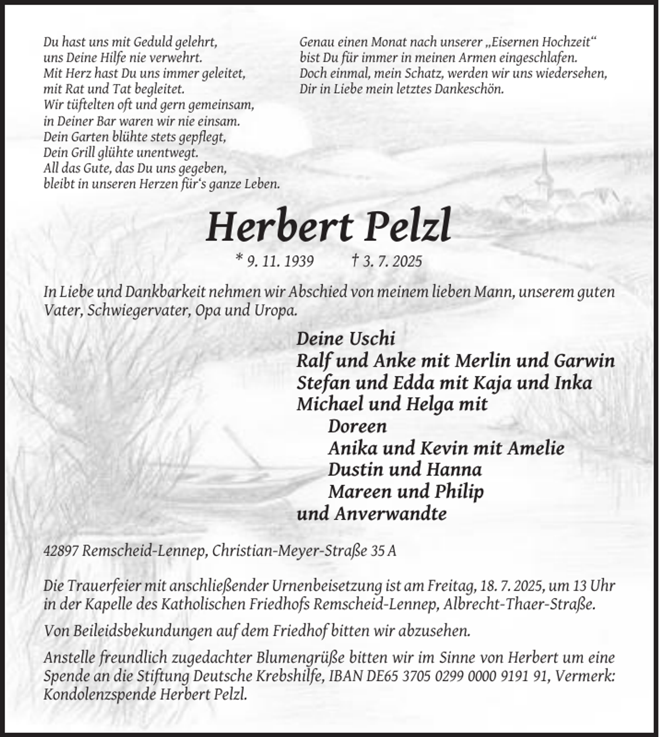 <p>Du hast uns mit Geduld gelehrt,<br />uns Deine Hilfe nie verwehrt.<br />Mit Herz hast Du uns immer geleitet,<br />mit Rat und Tat begleitet.<br />Wir tüftelten oft und gern gemeinsam,<br />in Deiner Bar waren wir nie einsam.<br />Dein Garten blühte stets gepflegt,<br />Dein Grill glühte unentwegt.<br />All das Gute, das Du uns gegeben,<br />bleibt in unseren Herzen für‘s ganze Leben.</p><p>Genau einen Monat nach unserer „Eisernen Hochzeit“<br />bist Du für immer in meinen Armen eingeschlafen.<br />Doch einmal, mein Schatz, werden wir uns wiedersehen,<br />Dir in Liebe mein letztes Dankeschön.</p><p>Herbert Pelzl<br />* 9. 11. 1939</p><p>† 3. 7. 2025</p><p>In Liebe und Dankbarkeit nehmen wir Abschied von meinem lieben Mann, unserem guten<br />Vater, Schwiegervater, Opa und Uropa.</p><p>Deine Uschi<br />Ralf und Anke mit Merlin und Garwin<br />Stefan und Edda mit Kaja und Inka<br />Michael und Helga mit<br />Doreen<br />Anika und Kevin mit Amelie<br />Dustin und Hanna<br />Mareen und Philip<br />und Anverwandte<br />42897 Remscheid-Lennep, Christian-Meyer-Straße 35 A<br />Die Trauerfeier mit anschließender Urnenbeisetzung ist am Freitag, 18. 7. 2025, um 13 Uhr<br />in der Kapelle des Katholischen Friedhofs Remscheid-Lennep, Albrecht-Thaer-Straße.<br />Von Beileidsbekundungen auf dem Friedhof bitten wir abzusehen.<br />Anstelle freundlich zugedachter Blumengrüße bitten wir im Sinne von Herbert um eine<br />Spende an die Stiftung Deutsche Krebshilfe, IBAN DE65 3705 0299 0000 91, Vermerk:<br />Kondolenzspende Herbert Pelzl.</p>