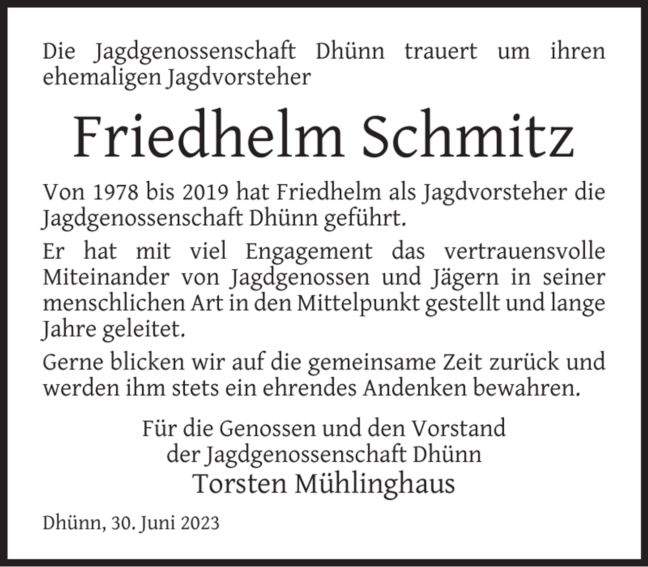 <p>Die Jagdgenossenschaft Dhünn trauert um ihren<br />ehemaligen Jagdvorsteher</p><p>Friedhelm Schmitz</p><p>Von 1978 bis 2019 hat Friedhelm als Jagdvorsteher die<br />Jagdgenossenschaft Dhünn geführt.<br />Er hat mit viel Engagement das vertrauensvolle<br />Miteinander von Jagdgenossen und Jägern in seiner<br />menschlichen Art in den Mittelpunkt gestellt und lange<br />Jahre geleitet.<br />Gerne blicken wir auf die gemeinsame Zeit zurück und<br />werden ihm stets ein ehrendes Andenken bewahren.<br />Für die Genossen und den Vorstand<br />der Jagdgenossenschaft Dhünn</p><p>Torsten Mühlinghaus</p><p>Dhünn, 30. Juni 2023</p>