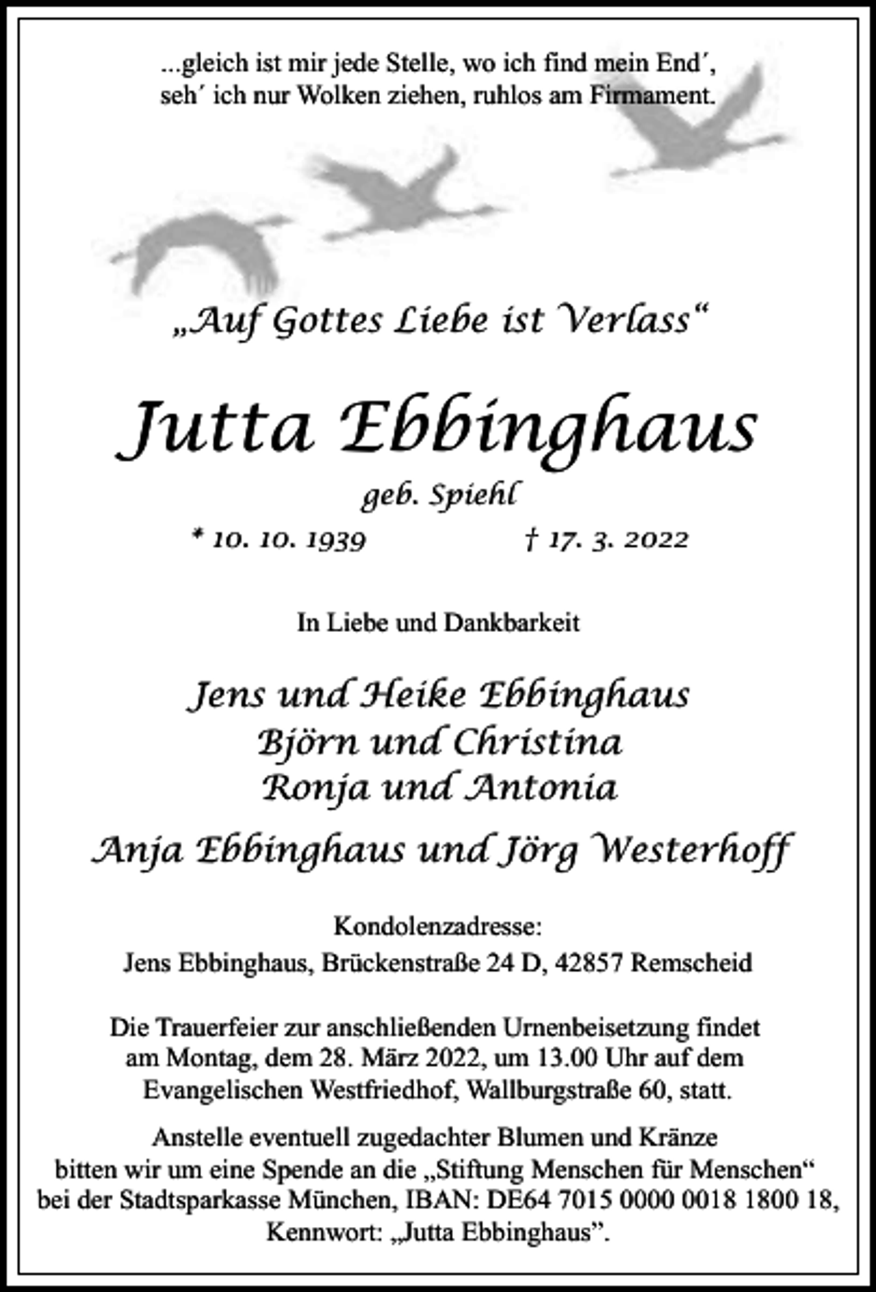 <p>...gleich ist mir jede Stelle, wo ich find mein End´,<br />seh´ ich nur Wolken ziehen, ruhlos am Firmament.</p><p>„Auf Gottes Liebe ist Verlass“</p><p>Jutta Ebbinghaus<br />geb. Spiehl<br />* 10. 10. 1939</p><p>† 17. 3. 2022</p><p>In Liebe und Dankbarkeit</p><p>Jens und Heike Ebbinghaus<br />Björn und Christina<br />Ronja und Antonia<br />Anja Ebbinghaus und Jörg Westerhoff<br />Kondolenzadresse:<br />Jens Ebbinghaus, Brückenstraße 24 D, 42857 Remscheid<br />Die Trauerfeier zur anschließenden Urnenbeisetzung findet<br />am Montag, dem 28. März 2022, um 13.00 Uhr auf dem<br />Evangelischen Westfriedhof, Wallburgstraße 60, statt.<br />Anstelle eventuell zugedachter Blumen und Kränze<br />bitten wir um eine Spende an die „Stiftung Menschen für Menschen“<br />bei der Stadtsparkasse München, IBAN: DE64 7015 0000 18,<br />Kennwort: „Jutta Ebbinghaus”.</p>