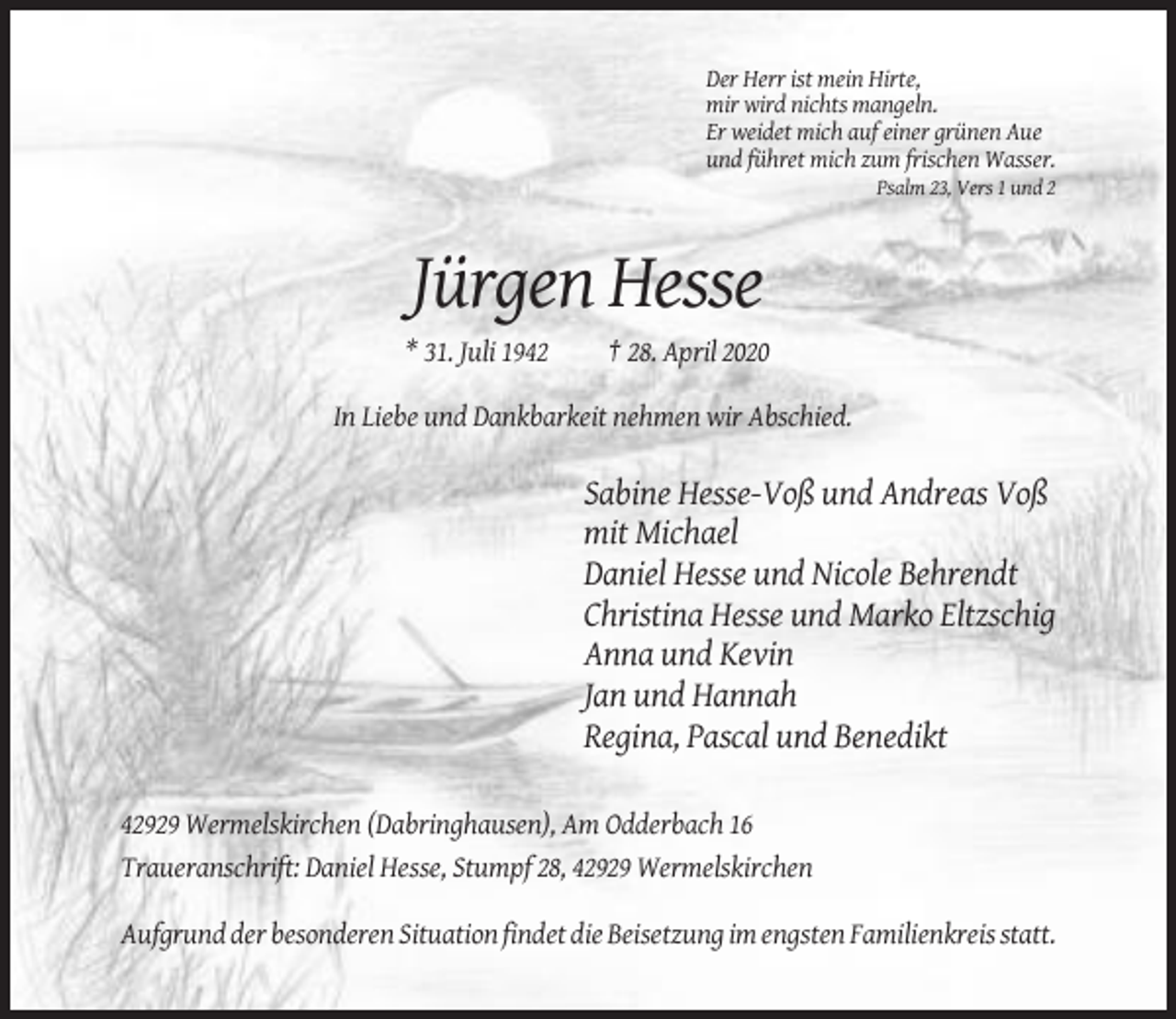 <p>Der Herr ist mein Hirte,<br />mir wird nichts mangeln.<br />Er weidet mich auf einer grünen Aue<br />und führet mich zum frischen Wasser.<br />Psalm 23, Vers 1 und 2</p><p>Jürgen Hesse<br />* 31. Juli 1942</p><p>† 28. April 2020</p><p>In Liebe und Dankbarkeit nehmen wir Abschied.</p><p>Sabine Hesse-Voß und Andreas Voß<br />mit Michael<br />Daniel Hesse und Nicole Behrendt<br />Christina Hesse und Marko Eltzschig<br />Anna und Kevin<br />Jan und Hannah<br />Regina, Pascal und Benedikt<br />42929 Wermelskirchen (Dabringhausen), Am Odderbach 16<br />Traueranschrift: Daniel Hesse, Stumpf 28, 42929 Wermelskirchen<br />Aufgrund der besonderen Situation findet die Beisetzung im engsten Familienkreis statt.</p>