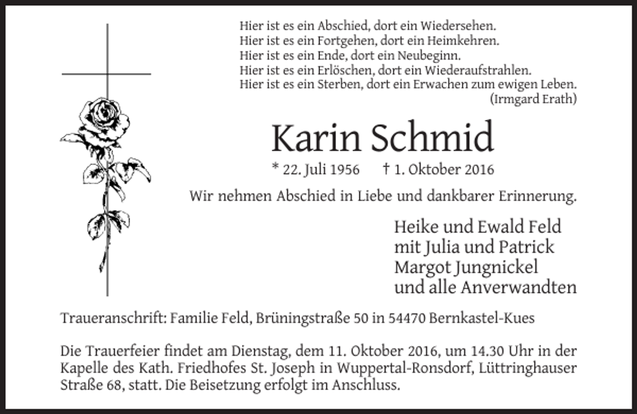 <p>Hier ist es ein Abschied, dort ein Wiedersehen.<br />Hier ist es ein Fortgehen, dort ein Heimkehren.<br />Hier ist es ein Ende, dort ein Neubeginn.<br />Hier ist es ein Erlöschen, dort ein Wiederaufstrahlen.<br />Hier ist es ein Sterben, dort ein Erwachen zum ewigen Leben.<br />(Irmgard Erath)</p><p>Karin Schmid<br />* 22. Juli 1956</p><p>† 1. Oktober 2016</p><p>Wir nehmen Abschied in Liebe und dankbarer Erinnerung.</p><p>Heike und Ewald Feld<br />mit Julia und Patrick<br />Margot Jungnickel<br />und alle Anverwandten<br />Traueranschrift: Familie Feld, Brüningstraße 50 in 54470 Bernkastel-Kues<br />Die Trauerfeier findet am Dienstag, dem 11. Oktober 2016, um 14.30 Uhr in der<br />Kapelle des Kath. Friedhofes St. Joseph in Wuppertal-Ronsdorf, Lüttringhauser<br />Straße 68, statt. Die Beisetzung erfolgt im Anschluss.</p>