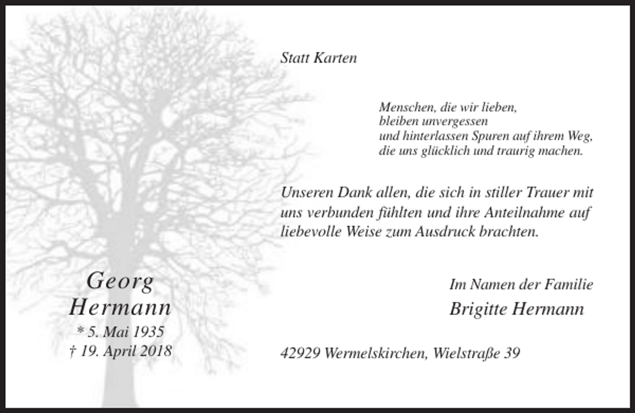 <p>Statt Karten<br />Menschen, die wir lieben,<br />bleiben unvergessen<br />und hinterlassen Spuren auf ihrem Weg,<br />die uns glücklich und traurig machen.</p><p>Unseren Dank allen, die sich in stiller Trauer mit<br />uns verbunden fühlten und ihre Anteilnahme auf<br />liebevolle Weise zum Ausdruck brachten.</p><p>Georg<br />Hermann<br />* 5. Mai 1935<br />† 19. April 2018</p><p>Im Namen der Familie</p><p>Brigitte Hermann<br />42929 Wermelskirchen, Wielstraße 39</p>