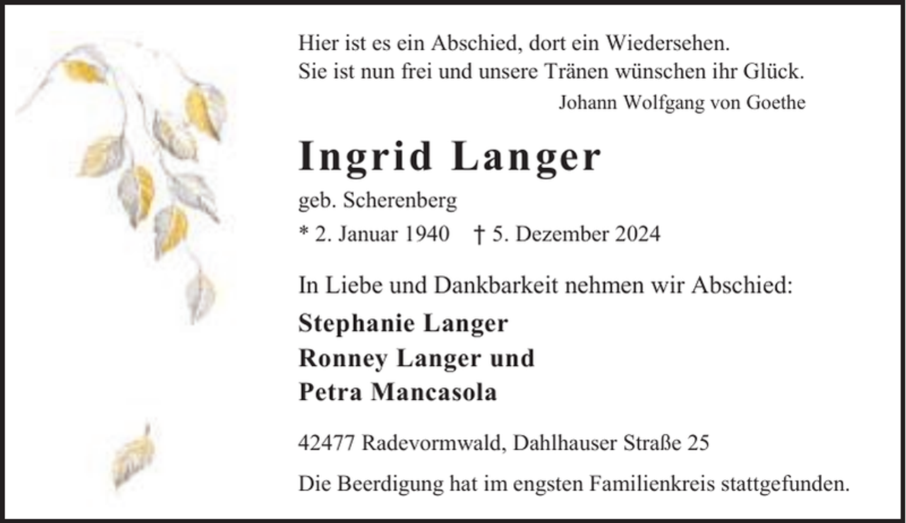 <p>Hier ist es ein Abschied, dort ein Wiedersehen.<br />Sie ist nun frei und unsere Tränen wünschen ihr Glück.<br />Johann Wolfgang von Goethe</p><p>Ingrid Langer</p><p>geb. Scherenberg<br />* 2. Januar 1940</p><p>† 5. Dezember 2024</p><p>In Liebe und Dankbarkeit nehmen wir Abschied:</p><p>Stephanie Langer<br />Ronney Langer und<br />Petra Mancasola<br />42477 Radevormwald, Dahlhauser Straße 25<br />Die Beerdigung hat im engsten Familienkreis stattgefunden.</p>