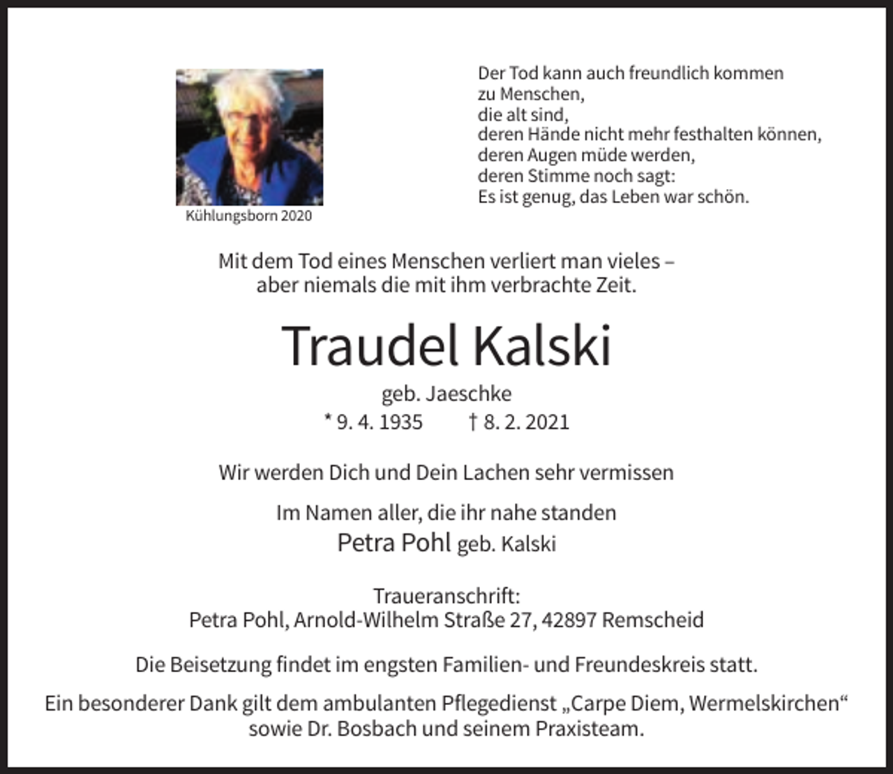 <p>Der Tod kann auch freundlich kommen<br />zu Menschen,<br />die alt sind,<br />deren Hände nicht mehr festhalten können,<br />deren Augen müde werden,<br />deren Stimme noch sagt:<br />Es ist genug, das Leben war schön.<br />Kühlungsborn 2020</p><p>Mit dem Tod eines Menschen verliert man vieles –<br />aber niemals die mit ihm verbrachte Zeit.</p><p>Traudel Kalski<br />geb. Jaeschke<br />* 9. 4. 1935<br />† 8. 2. 2021<br />Wir werden Dich und Dein Lachen sehr vermissen<br />Im Namen aller, die ihr nahe standen<br />Petra Pohl geb. Kalski<br />Traueranschrift:<br />Petra Pohl, Arnold-Wilhelm Straße 27, 42897 Remscheid<br />Die Beisetzung findet im engsten Familien- und Freundeskreis statt.<br />Ein besonderer Dank gilt dem ambulanten Pflegedienst „Carpe Diem, Wermelskirchen“<br />sowie Dr. Bosbach und seinem Praxisteam.</p>