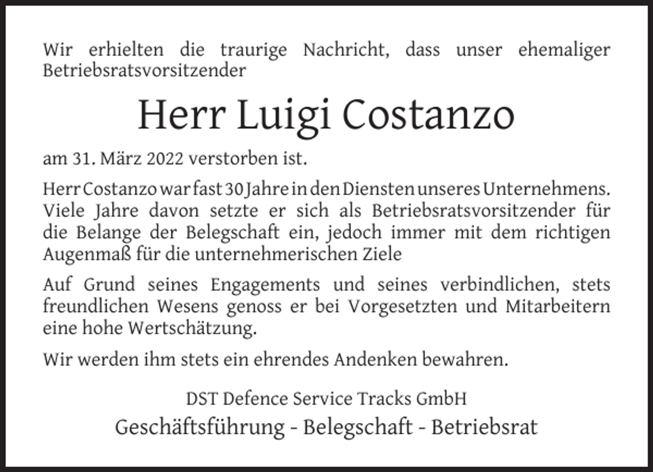 <p>Wir erhielten die traurige Nachricht, dass unser ehemaliger<br />Betriebsratsvorsitzender</p><p>Herr Luigi Costanzo<br />am 31. März 2022 verstorben ist.<br />Herr Costanzo war fast 30 Jahre in den Diensten unseres Unternehmens.<br />Viele Jahre davon setzte er sich als Betriebsratsvorsitzender für<br />die Belange der Belegschaft ein, jedoch immer mit dem richtigen<br />Augenmaß für die unternehmerischen Ziele<br />Auf Grund seines Engagements und seines verbindlichen, stets<br />freundlichen Wesens genoss er bei Vorgesetzten und Mitarbeitern<br />eine hohe Wertschätzung.<br />Wir werden ihm stets ein ehrendes Andenken bewahren.<br />DST Defence Service Tracks GmbH</p><p>Geschäftsführung - Belegschaft - Betriebsrat</p>