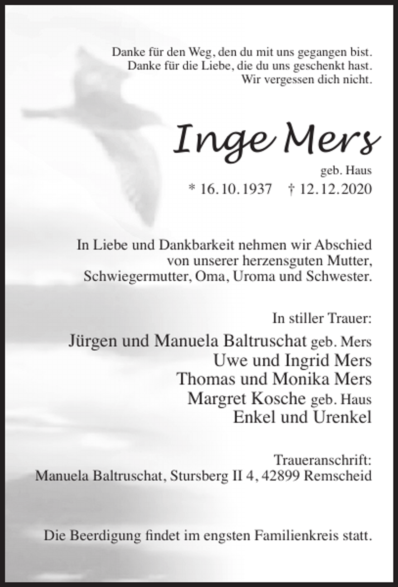 <p>Danke für den Weg, den du mit uns gegangen bist.<br />Danke für die Liebe, die du uns geschenkt hast.<br />Wir vergessen dich nicht.</p><p>Inge Mers<br />geb. Haus</p><p>* 16. 10. 1937</p><p>† 12. 12. 2020</p><p>In Liebe und Dankbarkeit nehmen wir Abschied<br />von unserer herzensguten Mutter,<br />Schwiegermutter, Oma, Uroma und Schwester.<br />In stiller Trauer:</p><p>Jürgen und Manuela Baltruschat geb. Mers<br />Uwe und Ingrid Mers<br />Thomas und Monika Mers<br />Margret Kosche geb. Haus<br />Enkel und Urenkel<br />Traueranschrift:<br />Manuela Baltruschat, Stursberg II 4, 42899 Remscheid</p><p>Die Beerdigung ﬁndet im engsten Familienkreis statt.</p>