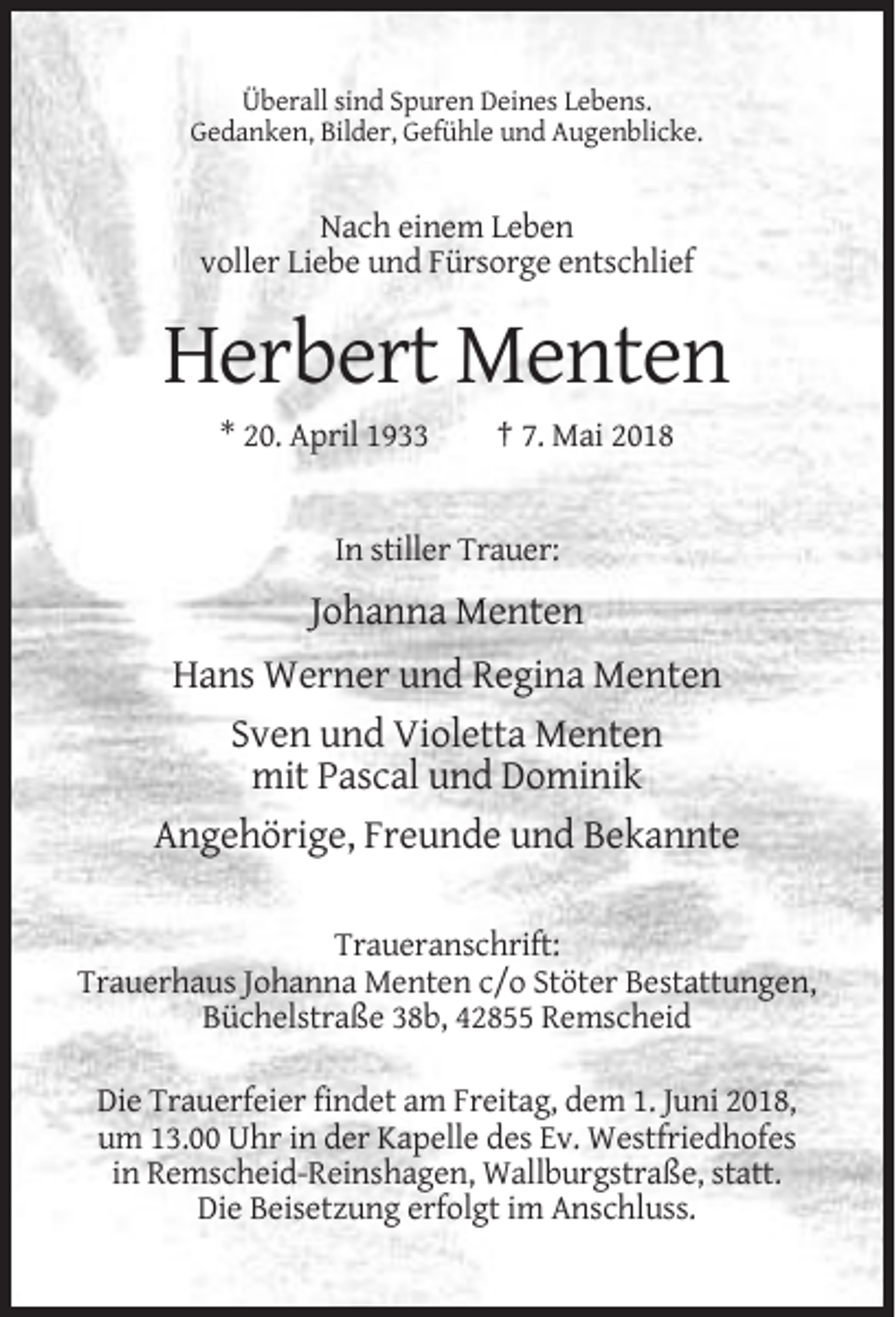 <p>Überall sind Spuren Deines Lebens.<br />Gedanken, Bilder, Gefühle und Augenblicke.</p><p>Nach einem Leben<br />voller Liebe und Fürsorge entschlief</p><p>Herbert Menten<br />* 20. April 1933</p><p>† 7. Mai 2018</p><p>In stiller Trauer:</p><p>Johanna Menten<br />Hans Werner und Regina Menten<br />Sven und Violetta Menten<br />mit Pascal und Dominik<br />Angehörige, Freunde und Bekannte<br />Traueranschrift:<br />Trauerhaus Johanna Menten c/o Stöter Bestattungen,<br />Büchelstraße 38b, 42855 Remscheid<br />Die Trauerfeier findet am Freitag, dem 1. Juni 2018,<br />um 13.00 Uhr in der Kapelle des Ev. Westfriedhofes<br />in Remscheid-Reinshagen, Wallburgstraße, statt.<br />Die Beisetzung erfolgt im Anschluss.</p>