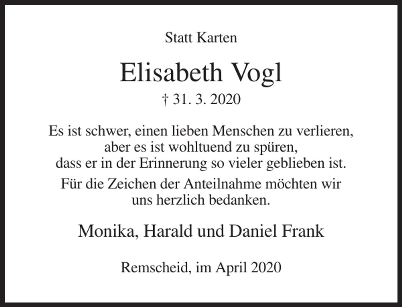 <p>Statt Karten</p><p>Elisabeth Vogl<br />† 31. 3. 2020<br />Es ist schwer, einen lieben Menschen zu verlieren,<br />aber es ist wohltuend zu spüren,<br />dass er in der Erinnerung so vieler geblieben ist.<br />Für die Zeichen der Anteilnahme möchten wir<br />uns herzlich bedanken.</p><p>Monika, Harald und Daniel Frank<br />Remscheid, im April 2020</p>