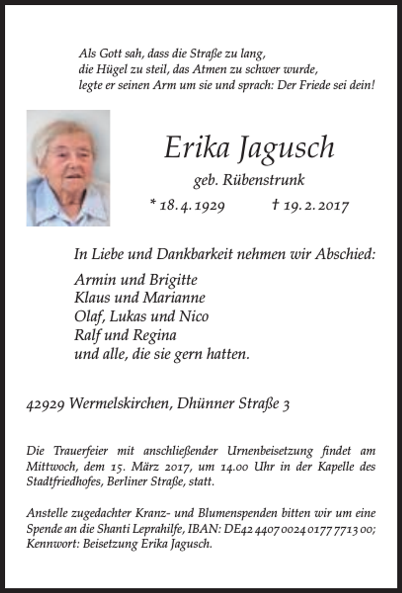 <p>Als Gott sah, dass die Straße zu lang,<br />die Hügel zu steil, das Atmen zu schwer wurde,<br />legte er seinen Arm um sie und sprach: Der Friede sei dein!</p><p>Erika Jagusch<br />geb. Rübenstrunk<br />* 18. 4. 1929</p><p>† 19. 2. 2017</p><p>In Liebe und Dankbarkeit nehmen wir Abschied:<br />Armin und Brigitte<br />Klaus und Marianne<br />Olaf, Lukas und Nico<br />Ralf und Regina<br />und alle, die sie gern hatten.<br />42929 Wermelskirchen, Dhünner Straße 3<br />Die Trauerfeier mit anschließender Urnenbeisetzung findet am<br />Mittwoch, dem 15. März 2017, um 14.00 Uhr in der Kapelle des<br />Stadtfriedhofes, Berliner Straße, statt.<br />Anstelle zugedachter Kranz- und Blumenspenden bitten wir um eine<br />Spende an die Shanti Leprahilfe, IBAN: DE42 4407 0024 0113 00;<br />Kennwort: Beisetzung Erika Jagusch.</p>