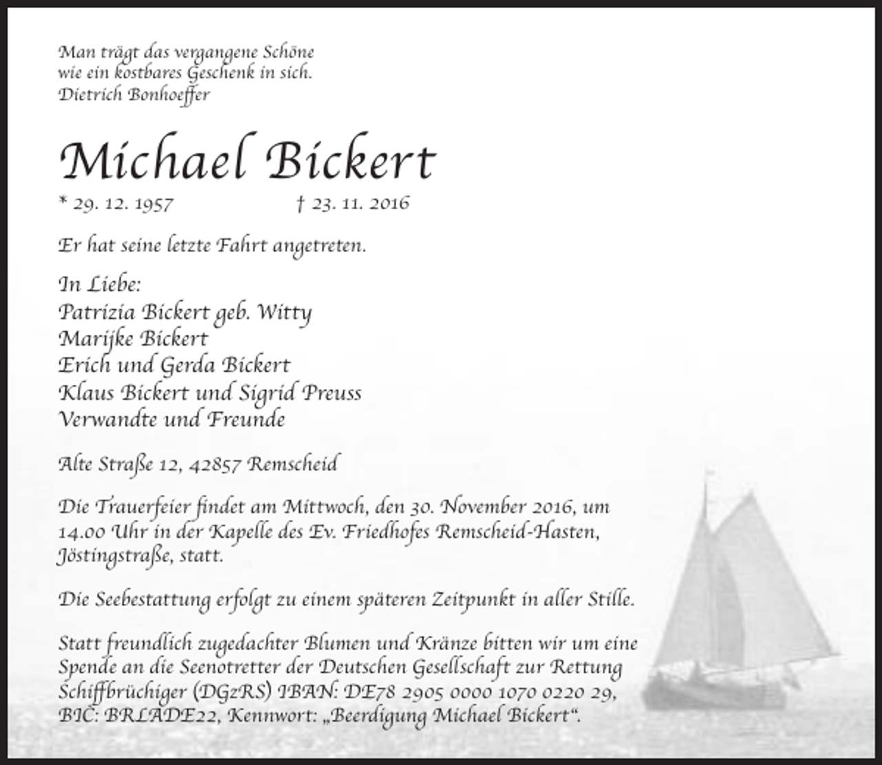 <p>Man trägt das vergangene Schöne<br />wie ein kostbares Geschenk in sich.<br />Dietrich Bonhoeffer</p><p>Michael Bickert</p><p>* 29. 12. 1957</p><p>† 23. 11. 2016</p><p>Er hat seine letzte Fahrt angetreten.</p><p>In Liebe:<br />Patrizia Bickert geb. Witty<br />Marijke Bickert<br />Erich und Gerda Bickert<br />Klaus Bickert und Sigrid Preuss<br />Verwandte und Freunde<br />Alte Straße 12, 42857 Remscheid<br />Die Trauerfeier findet am Mittwoch, den 30. November 2016, um<br />14.00 Uhr in der Kapelle des Ev. Friedhofes Remscheid-Hasten,<br />Jöstingstraße, statt.<br />Die Seebestattung erfolgt zu einem späteren Zeitpunkt in aller Stille.<br />Statt freundlich zugedachter Blumen und Kränze bitten wir um eine<br />Spende an die Seenotretter der Deutschen Gesellschaft zur Rettung<br />Schiffbrüchiger (DGzRS) IBAN: DE78 2905 0000 107220 29,<br />BIC: BRLADE22, Kennwort: „Beerdigung Michael Bickert“.</p>