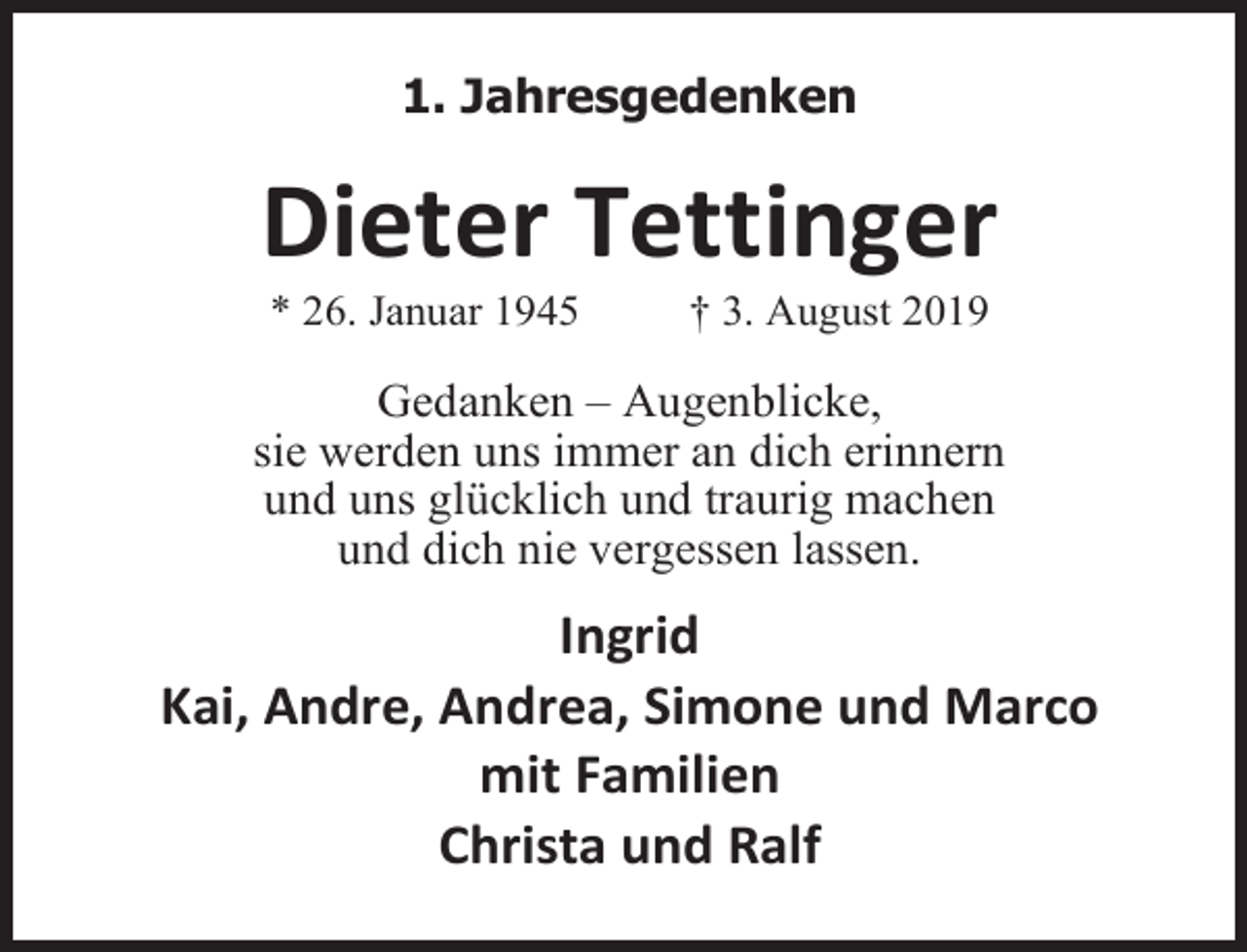 <p>1. Jahresgedenken</p><p>Dieter Tettinger<br />* 26. Januar 1945</p><p>† 3. August 2019</p><p>Gedanken – Augenblicke,<br />sie werden uns immer an dich erinnern<br />und uns glücklich und traurig machen<br />und dich nie vergessen lassen.</p><p>Ingrid<br />Kai, Andre, Andrea, Simone und Marco<br />mit Familien<br />Christa und Ralf</p>