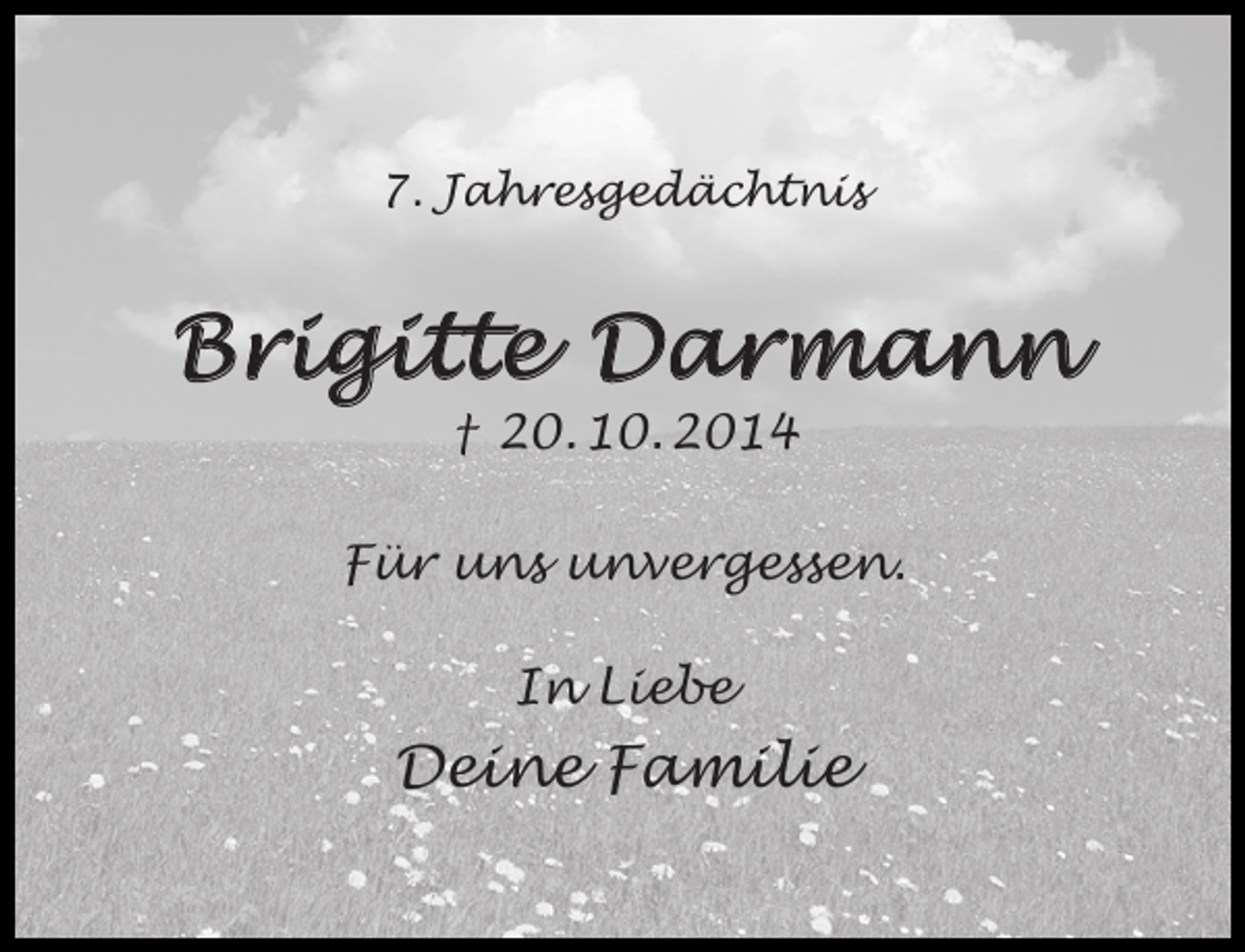 <p>7. Jahresgedächtnis</p><p>Brigitte Darmann<br />† 20. 10. 2014</p><p>Für uns unvergessen.<br />In Liebe</p><p>Deine Familie</p>