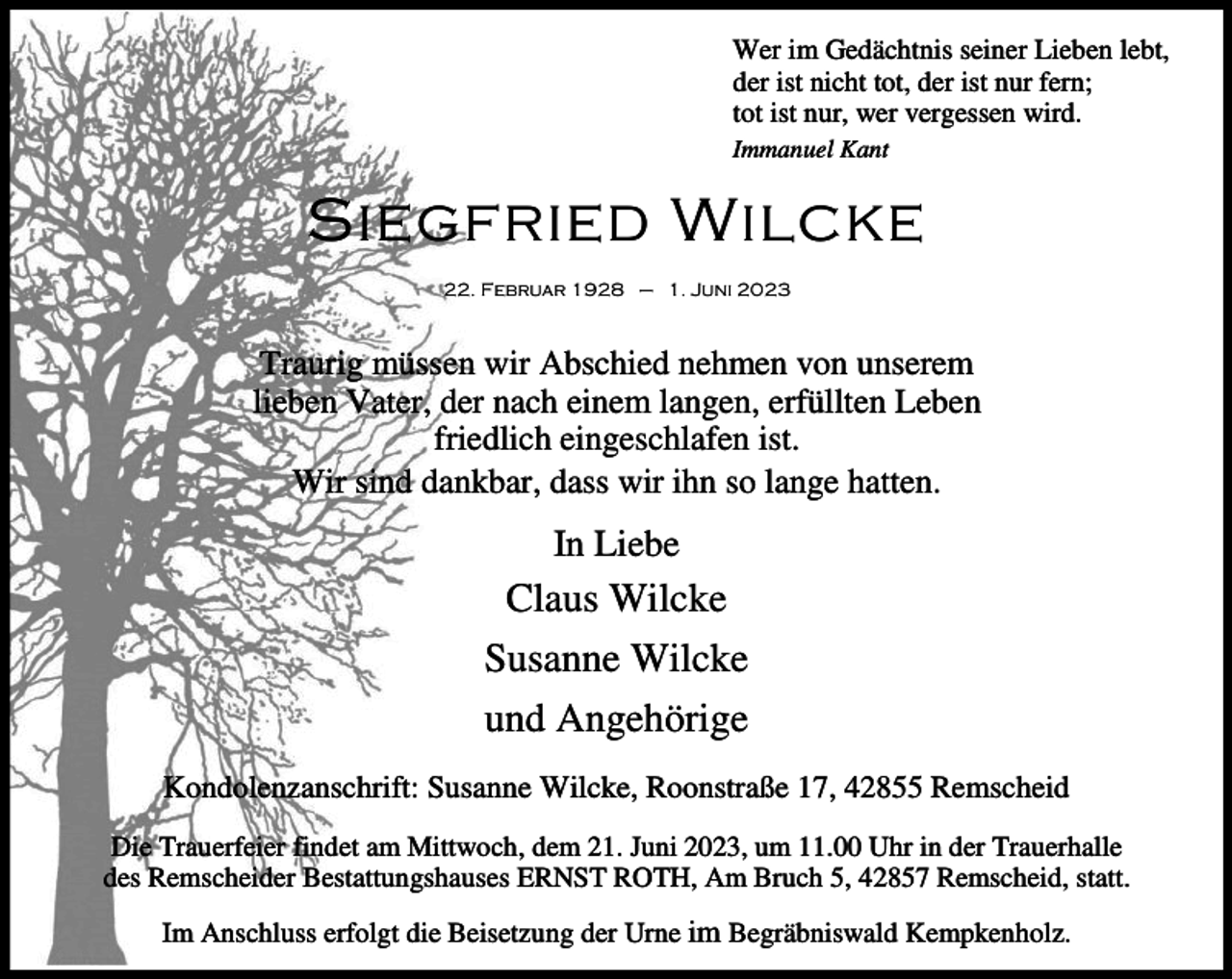 <p>Wer im Gedächtnis seiner Lieben lebt,<br />der ist nicht tot, der ist nur fern;<br />tot ist nur, wer vergessen wird.<br />Immanuel Kant</p><p>Siegfried Wilcke<br />22. Februar 1928 – 1. Juni 2023</p><p>Traurig müssen wir Abschied nehmen von unserem<br />lieben Vater, der nach einem langen, erfüllten Leben<br />friedlich eingeschlafen ist.<br />Wir sind dankbar, dass wir ihn so lange hatten.</p><p>In Liebe</p><p>Claus Wilcke<br />Susanne Wilcke<br />und Angehörige<br />Kondolenzanschrift: Susanne Wilcke, Roonstraße 17, 42855 Remscheid<br />Die Trauerfeier findet am Mittwoch, dem 21. Juni 2023, um 11.00 Uhr in der Trauerhalle<br />des Remscheider Bestattungshauses ERNST ROTH, Am Bruch 5, 42857 Remscheid, statt.<br />Im Anschluss erfolgt die Beisetzung der Urne im Begräbniswald Kempkenholz.</p>