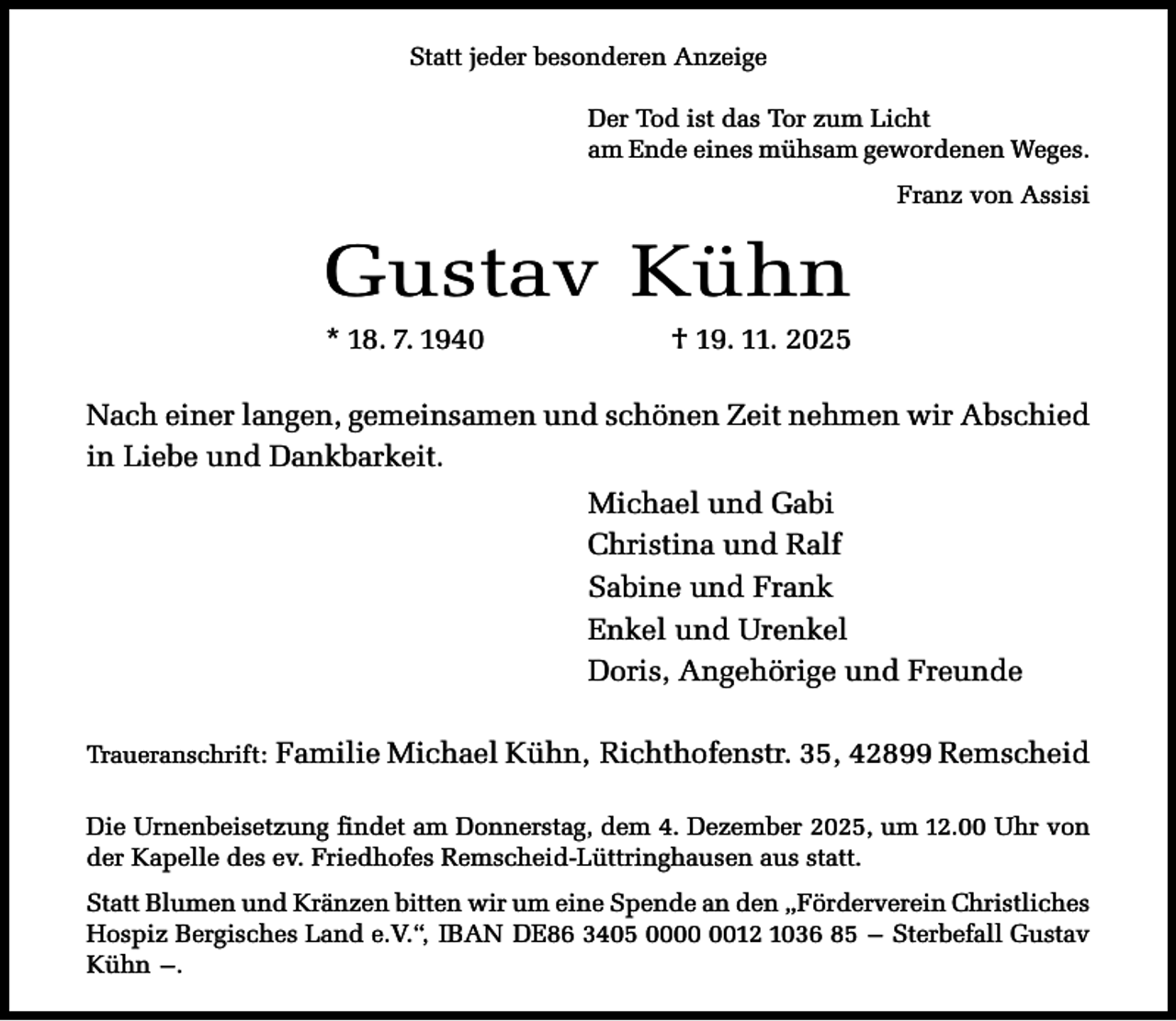 <p>Statt jeder besonderen Anzeige<br />Der Tod ist das Tor zum Licht<br />am Ende eines mühsam gewordenen Weges.<br />Franz von Assisi</p><p>Gustav Kühn<br />* 18. 7. 1940</p><p>† 19. 11. 2025</p><p>Nach einer langen, gemeinsamen und schönen Zeit nehmen wir Abschied<br />in Liebe und Dankbarkeit.<br />Michael und Gabi<br />Christina und Ralf<br />Sabine und Frank<br />Enkel und Urenkel<br />Doris, Angehörige und Freunde<br />Traueranschrift:</p><p>Familie Michael Kühn, Richthofenstr. 35, 42899 Remscheid</p><p>Die Urnenbeisetzung findet am Donnerstag, dem 4. Dezember 2025, um 12.00 Uhr von<br />der Kapelle des ev. Friedhofes Remscheid-Lüttringhausen aus statt.<br />Statt Blumen und Kränzen bitten wir um eine Spende an den „Förderverein Christliches<br />Hospiz Bergisches Land e.V.“, IBAN DE86 3405 0012 1036 85 – Sterbefall Gustav<br />Kühn –.</p>