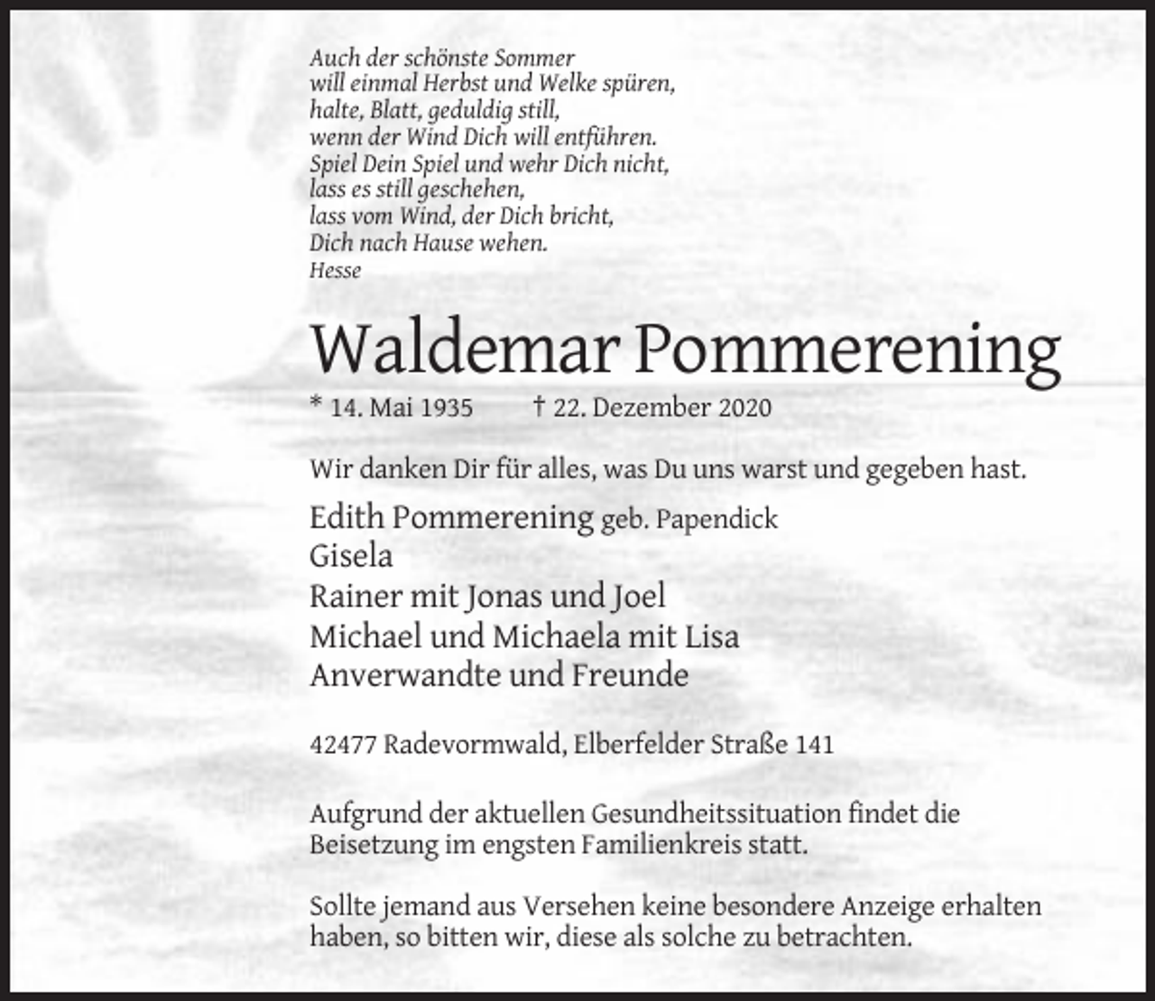 <p>Auch der schönste Sommer<br />will einmal Herbst und Welke spüren,<br />halte, Blatt, geduldig still,<br />wenn der Wind Dich will entführen.<br />Spiel Dein Spiel und wehr Dich nicht,<br />lass es still geschehen,<br />lass vom Wind, der Dich bricht,<br />Dich nach Hause wehen.<br />Hesse</p><p>Waldemar Pommerening<br />* 14. Mai 1935</p><p>† 22. Dezember 2020</p><p>Wir danken Dir für alles, was Du uns warst und gegeben hast.</p><p>Edith Pommerening geb. Papendick<br />Gisela<br />Rainer mit Jonas und Joel<br />Michael und Michaela mit Lisa<br />Anverwandte und Freunde<br />42477 Radevormwald, Elberfelder Straße 141<br />Aufgrund der aktuellen Gesundheitssituation findet die<br />Beisetzung im engsten Familienkreis statt.<br />Sollte jemand aus Versehen keine besondere Anzeige erhalten<br />haben, so bitten wir, diese als solche zu betrachten.</p>