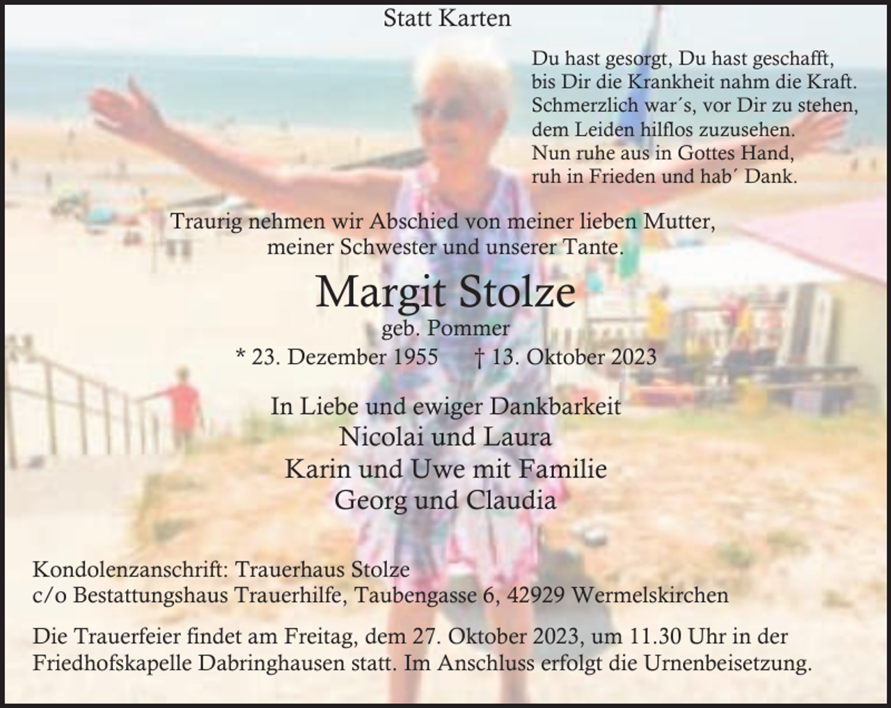 <p>Statt Karten<br />Du hast gesorgt, Du hast geschafft,<br />bis Dir die Krankheit nahm die Kraft.<br />Schmerzlich war´s, vor Dir zu stehen,<br />dem Leiden hilflos zuzusehen.<br />Nun ruhe aus in Gottes Hand,<br />ruh in Frieden und hab´ Dank.</p><p>Traurig nehmen wir Abschied von meiner lieben Mutter,<br />meiner Schwester und unserer Tante.</p><p>Margit Stolze</p><p>geb. Pommer<br />* 23. Dezember 1955<br />† 13. Oktober 2023</p><p>In Liebe und ewiger Dankbarkeit</p><p>Nicolai und Laura<br />Karin und Uwe mit Familie<br />Georg und Claudia</p><p>Kondolenzanschrift: Trauerhaus Stolze<br />c/o Bestattungshaus Trauerhilfe, Taubengasse 6, 42929 Wermelskirchen<br />Die Trauerfeier findet am Freitag, dem 27. Oktober 2023, um 11.30 Uhr in der<br />Friedhofskapelle Dabringhausen statt. Im Anschluss erfolgt die Urnenbeisetzung.</p>