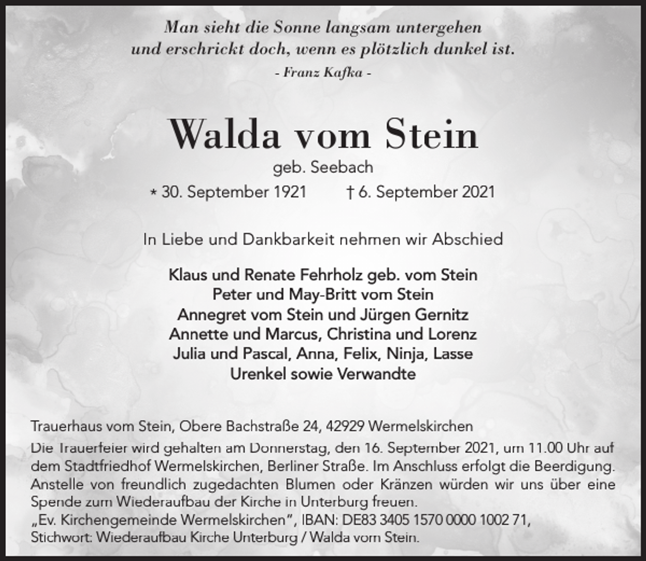 <p>Man sieht die Sonne langsam untergehen<br />und erschrickt doch, wenn es plötzlich dunkel ist.<br />- Franz Kafka -</p><p>Walda vom Stein</p><p>geb. Seebach<br />30.<br />September<br />1921<br />† 6. September 2021<br />*<br />In Liebe und Dankbarkeit nehmen wir Abschied<br />Klaus und Renate Fehrholz geb. vom Stein<br />Peter und May-Britt vom Stein<br />Annegret vom Stein und Jürgen Gernitz<br />Annette und Marcus, Christina und Lorenz<br />Julia und Pascal, Anna, Felix, Ninja, Lasse<br />Urenkel sowie Verwandte<br />Trauerhaus vom Stein, Obere Bachstraße 24, 42929 Wermelskirchen<br />Die Trauerfeier wird gehalten am Donnerstag, den 16. September 2021, um 11.00 Uhr auf<br />dem Stadtfriedhof Wermelskirchen, Berliner Straße. Im Anschluss erfolgt die Beerdigung.<br />Anstelle von freundlich zugedachten Blumen oder Kränzen würden wir uns über eine<br />Spende zum Wiederaufbau der Kirche in Unterburg freuen.<br />„Ev. Kirchengemeinde Wermelskirchen“, IBAN: DE8405 157000 1002 71,<br />Stichwort: Wiederaufbau Kirche Unterburg / Walda vom Stein.</p>