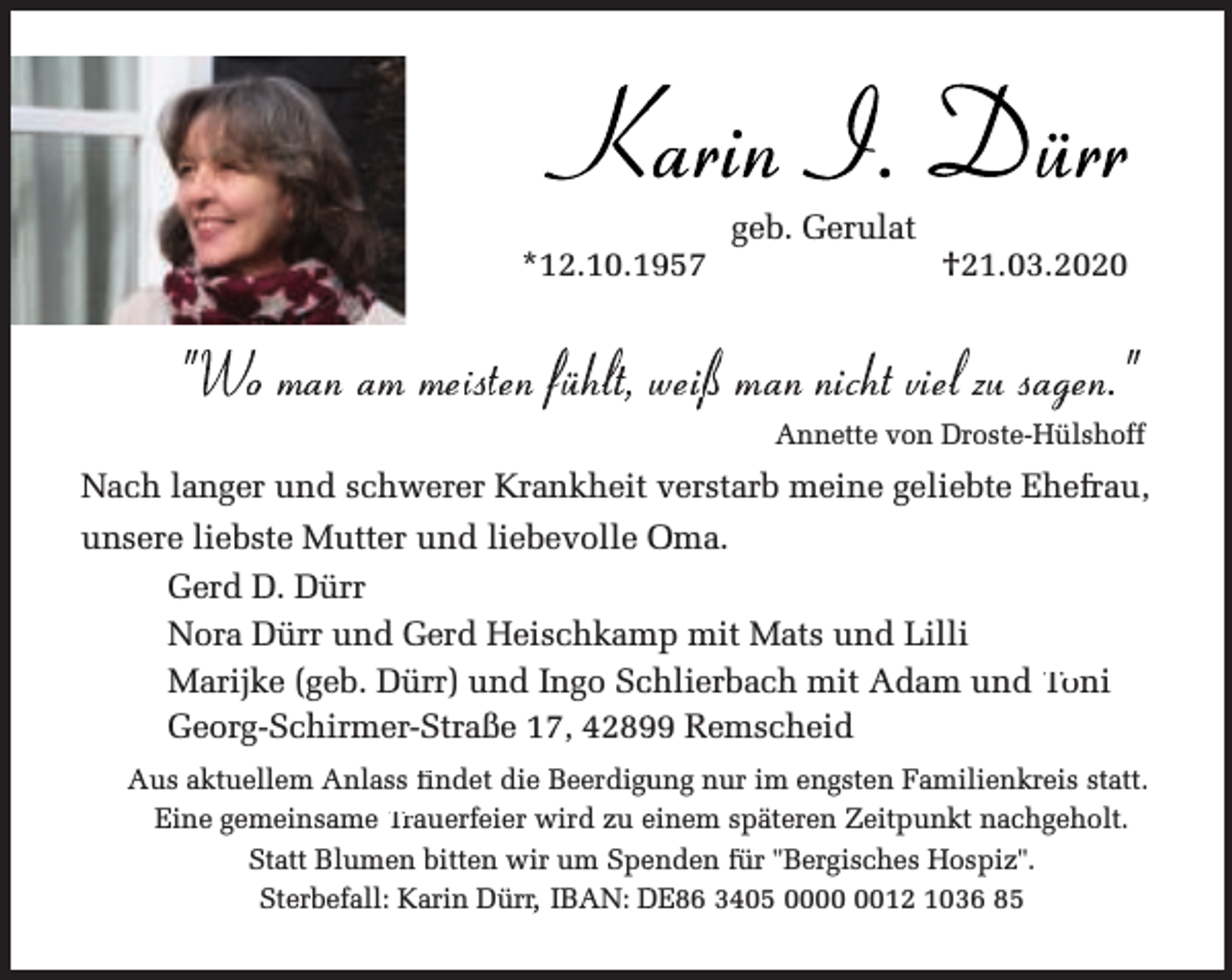 <p>Karin I. Dürr<br />*12.10.1957</p><p>geb. Gerulat</p><p>†21.03.2020</p><p>"Wo man am meisten fühl<br />lt, weißman<br />i<br />nichtvielzu sagen."<br />Annette von Droste-Hülshoff</p><p>Nach langer und schwerer Krankheit verstarb meine geliebte Ehefrau,<br />O<br />unsere liebste Mutter und liebevolle Oma.<br />Gerd D. Dürr<br />mp mit Mats und Lilli<br />Nora Dürr und Gerd Heischkam<br />Marijke (geb. Dürr) und Ingo Scchlierbach mit Adam und Toni<br />Georg-Schirmer-Straße 17, 4289 Remscheid<br />Aus aktuellem Anlass fi<br />findet die Beerdigu<br />ung nur im engsten Familienkreis statt.<br />Eine gemeinsame Trauerfeier wird zu eeinem späteren Zeitpunkt nachgeholt.<br />Statt Blumen bitten wir um Speenden fü<br />für "Bergisches Hospiz".<br />Sterbefall: Karin Dürr, IBAN: D<br />DE86 3405 0012 1036 85</p>