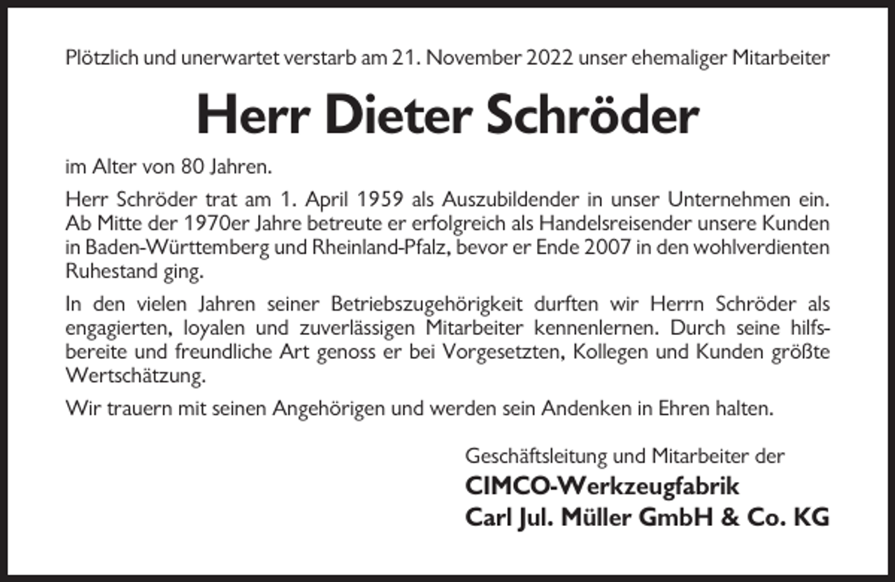 <p>Plötzlich und unerwartet verstarb am 21. November 2022 unser ehemaliger Mitarbeiter</p><p>Herr Dieter Schröder<br />im Alter von 80 Jahren.<br />Herr Schröder trat am 1. April 1959 als Auszubildender in unser Unternehmen ein.<br />Ab Mitte der 1970er Jahre betreute er erfolgreich als Handelsreisender unsere Kunden<br />in Baden-Württemberg und Rheinland-Pfalz, bevor er Ende 2007 in den wohlverdienten<br />Ruhestand ging.<br />In den vielen Jahren seiner Betriebszugehörigkeit durften wir Herrn Schröder als<br />engagierten, loyalen und zuverlässigen Mitarbeiter kennenlernen. Durch seine hilfsbereite und freundliche Art genoss er bei Vorgesetzten, Kollegen und Kunden größte<br />Wertschätzung.<br />Wir trauern mit seinen Angehörigen und werden sein Andenken in Ehren halten.<br />Geschäftsleitung und Mitarbeiter der</p><p>CIMCO-Werkzeugfabrik<br />Carl Jul. Müller GmbH &amp; Co. KG</p>