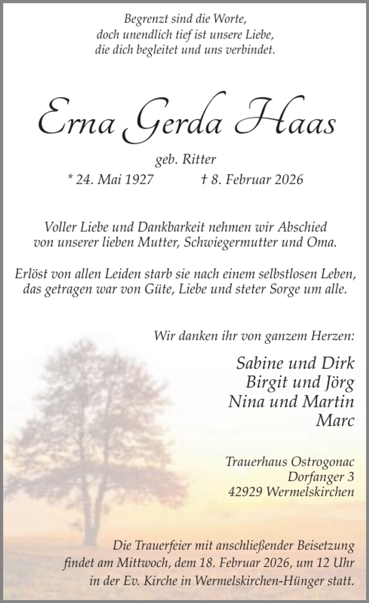 <p>Begrenzt sind die Worte,<br />doch unendlich tief ist unsere Liebe,<br />die dich begleitet und uns verbindet.</p><p>Erna Gerda Haas<br />geb. Ritter<br />* 24. Mai 1927<br />† 8. Februar 2026</p><p>Voller Liebe und Dankbarkeit nehmen wir Abschied<br />von unserer lieben Mutter, Schwiegermutter und Oma.<br />Erlöst von allen Leiden starb sie nach einem selbstlosen Leben,<br />das getragen war von Güte, Liebe und steter Sorge um alle.<br />Wir danken ihr von ganzem Herzen:</p><p>Sabine und Dirk<br />Birgit und Jörg<br />Nina und Martin<br />Marc<br />Trauerhaus Ostrogonac<br />Dorfanger 3<br />42929 Wermelskirchen</p><p>Die Trauerfeier mit anschließender Beisetzung<br />findet am Mittwoch, dem 18. Februar 2026, um 12 Uhr<br />in der Ev. Kirche in Wermelskirchen-Hünger statt.</p>