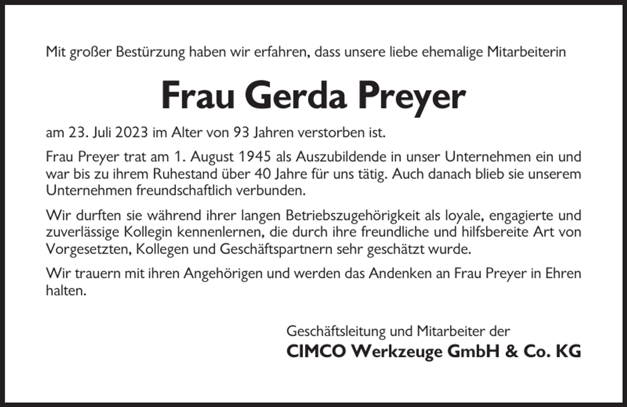 <p>Mit großer Bestürzung haben wir erfahren, dass unsere liebe ehemalige Mitarbeiterin</p><p>Frau Gerda Preyer<br />am 23. Juli 2023 im Alter von 93 Jahren verstorben ist.<br />Frau Preyer trat am 1. August 1945 als Auszubildende in unser Unternehmen ein und<br />war bis zu ihrem Ruhestand über 40 Jahre für uns tätig. Auch danach blieb sie unserem<br />Unternehmen freundschaftlich verbunden.<br />Wir durften sie während ihrer langen Betriebszugehörigkeit als loyale, engagierte und<br />zuverlässige Kollegin kennenlernen, die durch ihre freundliche und hilfsbereite Art von<br />Vorgesetzten, Kollegen und Geschäftspartnern sehr geschätzt wurde.<br />Wir trauern mit ihren Angehörigen und werden das Andenken an Frau Preyer in Ehren<br />halten.<br />Geschäftsleitung und Mitarbeiter der</p><p>CIMCO Werkzeuge GmbH &amp; Co. KG</p>