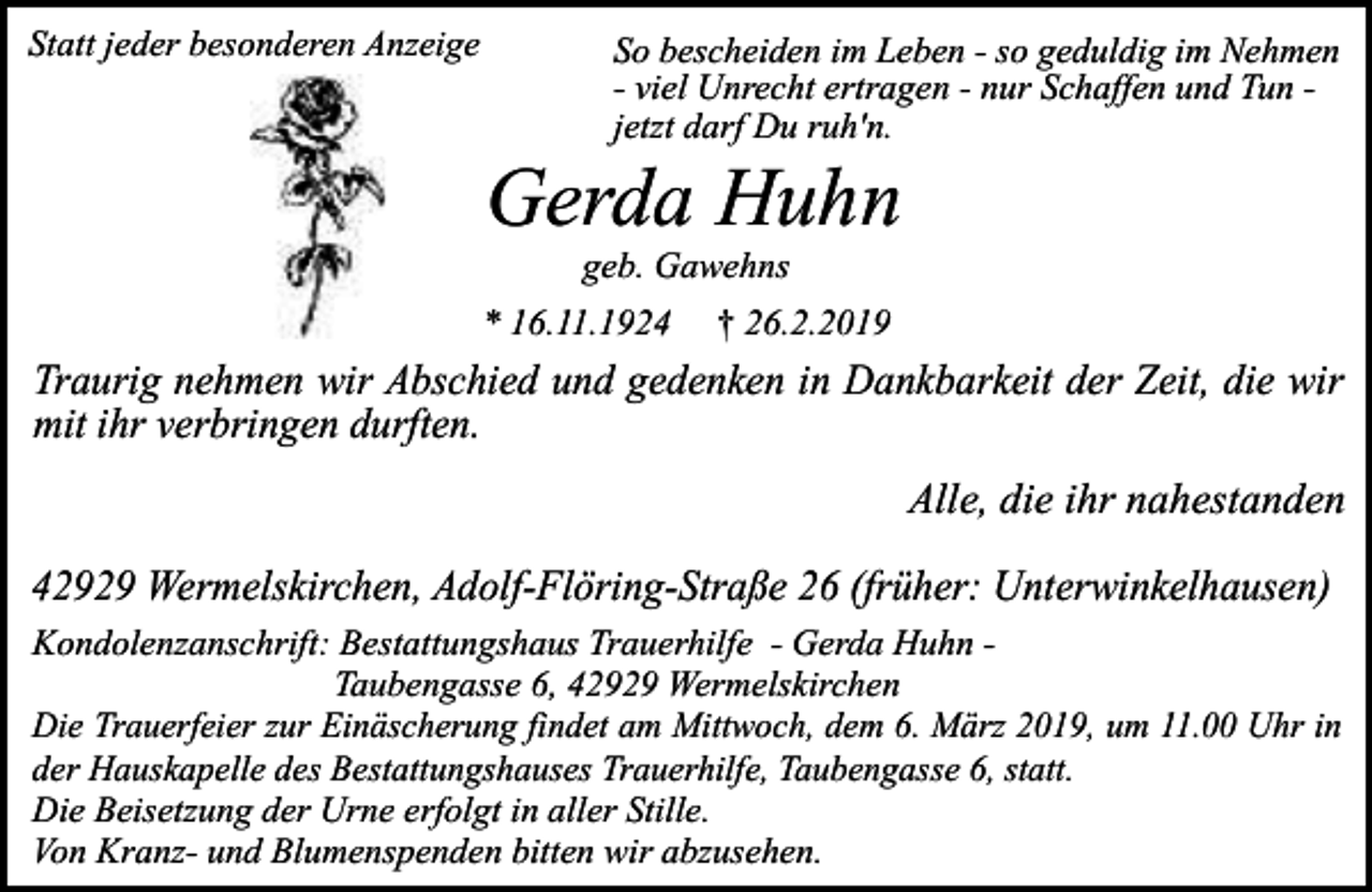 <p>Statt jeder besonderen Anzeige</p><p>So bescheiden im Leben - so geduldig im Nehmen<br />- viel Unrecht ertragen - nur Schaffen und Tun jetzt darf Du ruh'n.</p><p>Gerda Huhn<br />geb. Gawehns</p><p>* 16.11.1924</p><p>† 26.2.2019</p><p>Traurig nehmen wir Abschied und gedenken in Dankbarkeit der Zeit, die wir<br />mit ihr verbringen durften.</p><p>Alle, die ihr nahestanden<br />42929 Wermelskirchen, Adolf-Flöring-Straße 26 (früher: Unterwinkelhausen)<br />Kondolenzanschrift: Bestattungshaus Trauerhilfe - Gerda Huhn Taubengasse 6, 42929 Wermelskirchen<br />Die Trauerfeier zur Einäscherung findet am Mittwoch, dem 6. März 2019, um 11.00 Uhr in<br />der Hauskapelle des Bestattungshauses Trauerhilfe, Taubengasse 6, statt.<br />Die Beisetzung der Urne erfolgt in aller Stille.<br />Von Kranz- und Blumenspenden bitten wir abzusehen.</p>