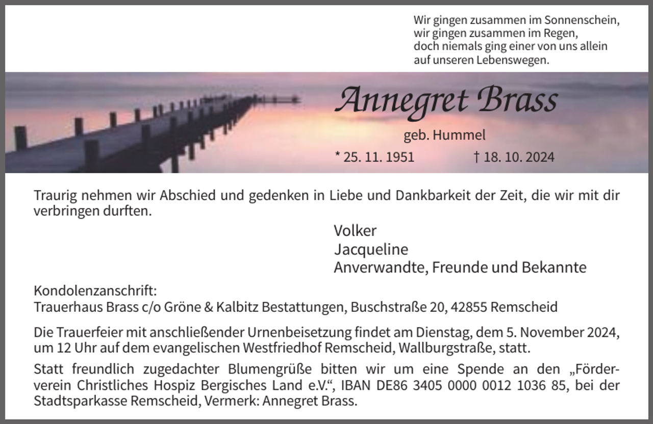 <p>Wir gingen zusammen im Sonnenschein,<br />wir gingen zusammen im Regen,<br />doch niemals ging einer von uns allein<br />auf unseren Lebenswegen.</p><p>Annegret Brass<br />geb. Hummel<br />* 25. 11. 1951<br />† 18. 10. 2024<br />Traurig nehmen wir Abschied und gedenken in Liebe und Dankbarkeit der Zeit, die wir mit dir<br />verbringen durften.</p><p>Volker<br />Jacqueline<br />Anverwandte, Freunde und Bekannte<br />Kondolenzanschrift:<br />Trauerhaus Brass c/o Gröne &amp; Kalbitz Bestattungen, Buschstraße 20, 42855 Remscheid<br />Die Trauerfeier mit anschließender Urnenbeisetzung findet am Dienstag, dem 5. November 2024,<br />um 12 Uhr auf dem evangelischen Westfriedhof Remscheid, Wallburgstraße, statt.<br />Statt freundlich zugedachter Blumengrüße bitten wir um eine Spende an den „Förderverein Christliches Hospiz Bergisches Land e.V.“, IBAN DE86 3405 0012 1036 85, bei der<br />Stadtsparkasse Remscheid, Vermerk: Annegret Brass.</p>