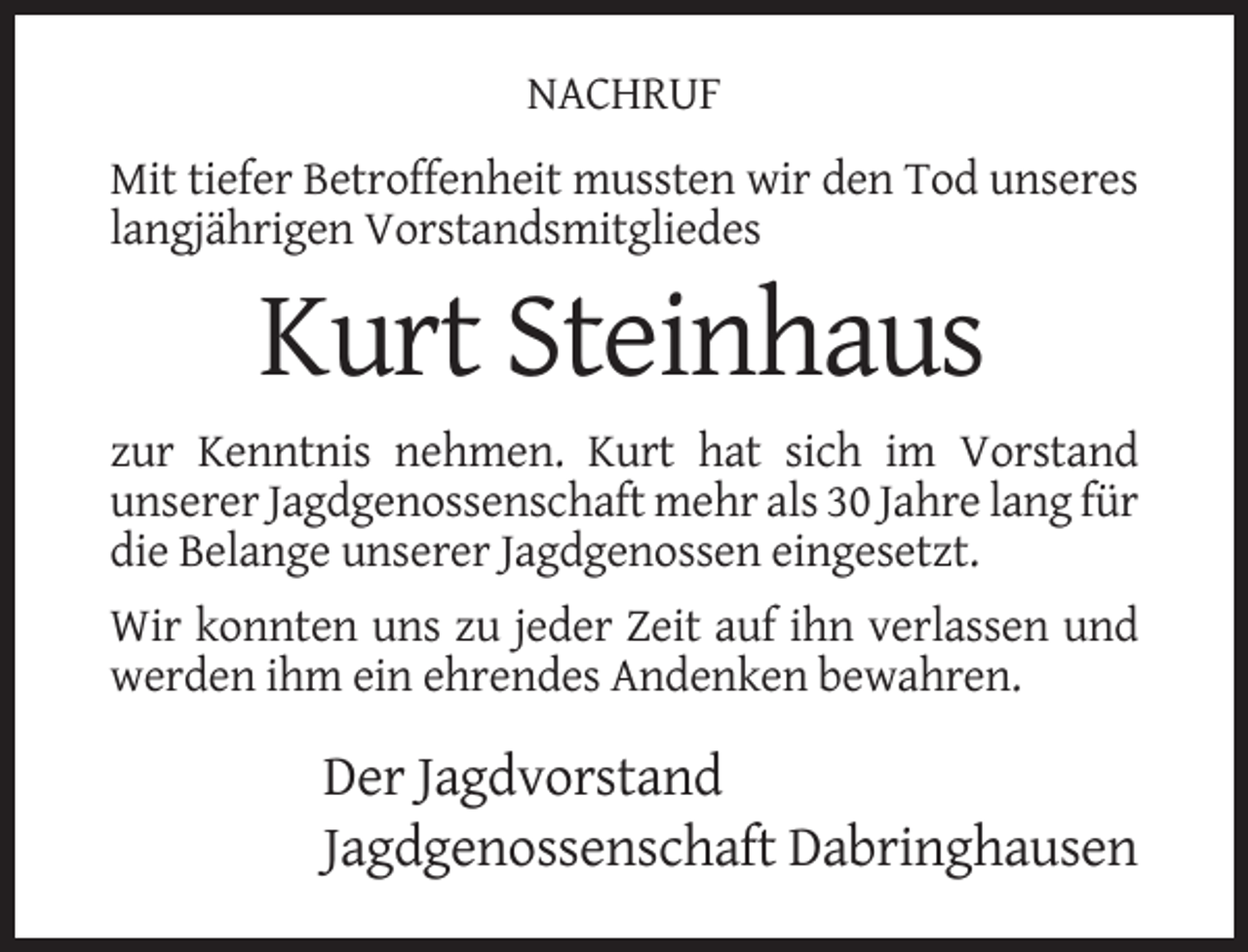 <p>NACHRUF<br />Mit tiefer Betroffenheit mussten wir den Tod unseres<br />langjährigen Vorstandsmitgliedes</p><p>Kurt Steinhaus<br />zur Kenntnis nehmen. Kurt hat sich im Vorstand<br />unserer Jagdgenossenschaft mehr als 30 Jahre lang für<br />die Belange unserer Jagdgenossen eingesetzt.<br />Wir konnten uns zu jeder Zeit auf ihn verlassen und<br />werden ihm ein ehrendes Andenken bewahren.</p><p>Der Jagdvorstand<br />Jagdgenossenschaft Dabringhausen</p>
