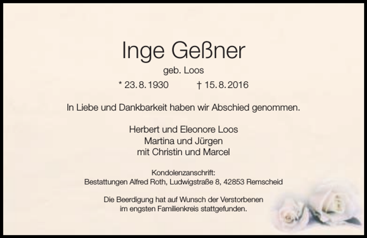 <p>Inge Geßner<br />geb. Loos</p><p>* 23. 8. 1930</p><p>† 15. 8. 2016</p><p>In Liebe und Dankbarkeit haben wir Abschied genommen.<br />Herbert und Eleonore Loos<br />Martina und Jürgen<br />mit Christin und Marcel<br />Kondolenzanschrift:<br />Bestattungen Alfred Roth, Ludwigstraße 8, 42853 Remscheid<br />Die Beerdigung hat auf Wunsch der Verstorbenen<br />im engsten Familienkreis stattgefunden.</p>