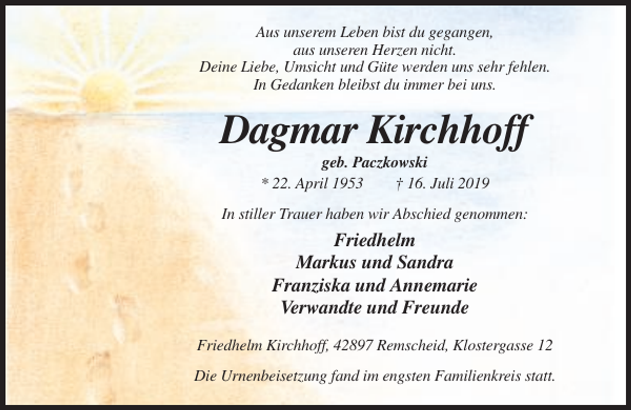<p>Aus unserem Leben bist du gegangen,<br />aus unseren Herzen nicht.<br />Deine Liebe, Umsicht und Güte werden uns sehr fehlen.<br />In Gedanken bleibst du immer bei uns.</p><p>Dagmar Kirchhoff<br />geb. Paczkowski<br />* 22. April 1953<br />† 16. Juli 2019<br />In stiller Trauer haben wir Abschied genommen:</p><p>Friedhelm<br />Markus und Sandra<br />Franziska und Annemarie<br />Verwandte und Freunde<br />Friedhelm Kirchhoff, 42897 Remscheid, Klostergasse 12<br />Die Urnenbeisetzung fand im engsten Familienkreis statt.</p>