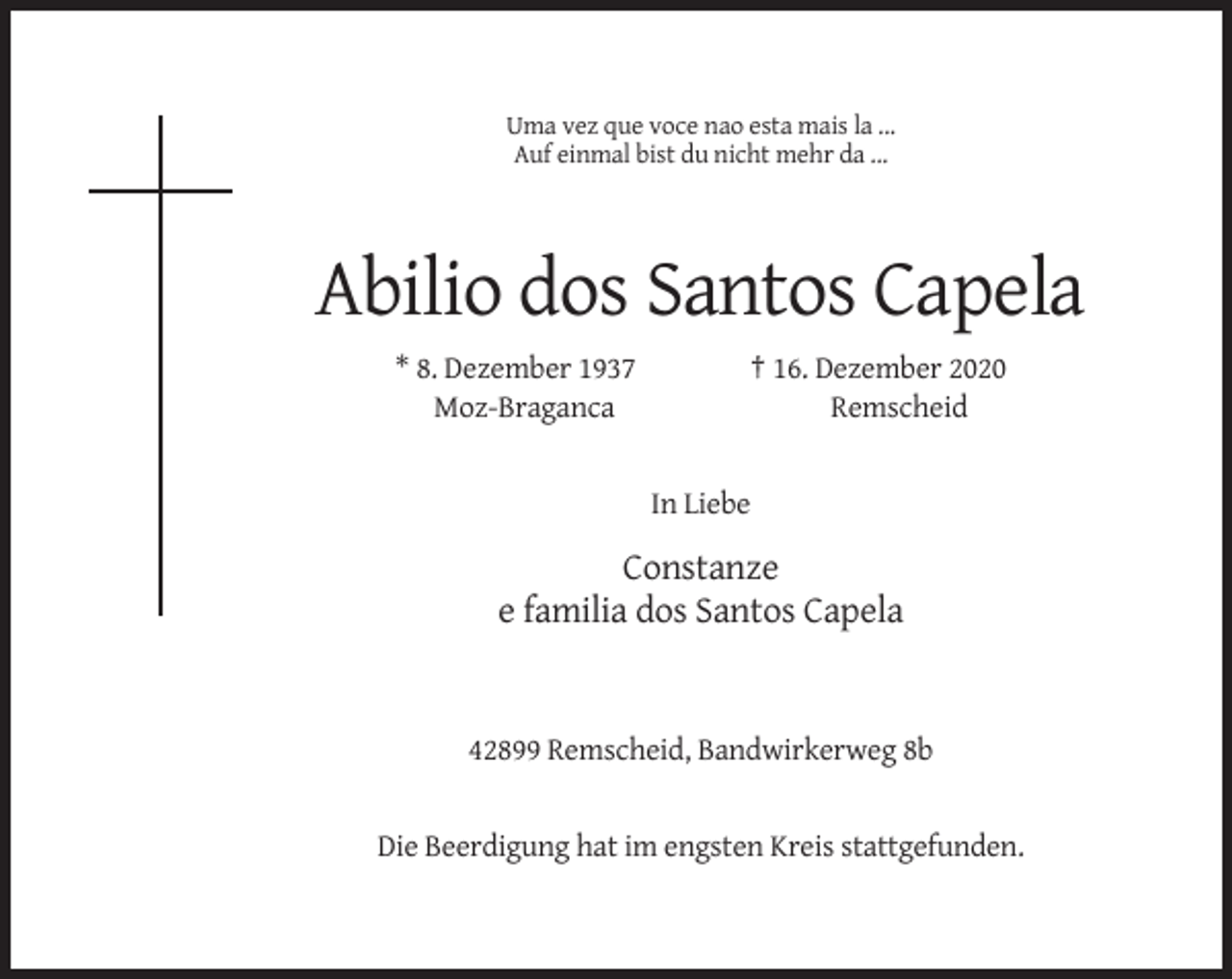 <p>Uma vez que voce nao esta mais la ...<br />Auf einmal bist du nicht mehr da ...</p><p>Abilio dos Santos Capela<br />* 8. Dezember 1937<br />Moz-Braganca</p><p>† 16. Dezember 2020<br />Remscheid</p><p>In Liebe</p><p>Constanze<br />e familia dos Santos Capela</p><p>42899 Remscheid, Bandwirkerweg 8b</p><p>Die Beerdigung hat im engsten Kreis stattgefunden.</p>