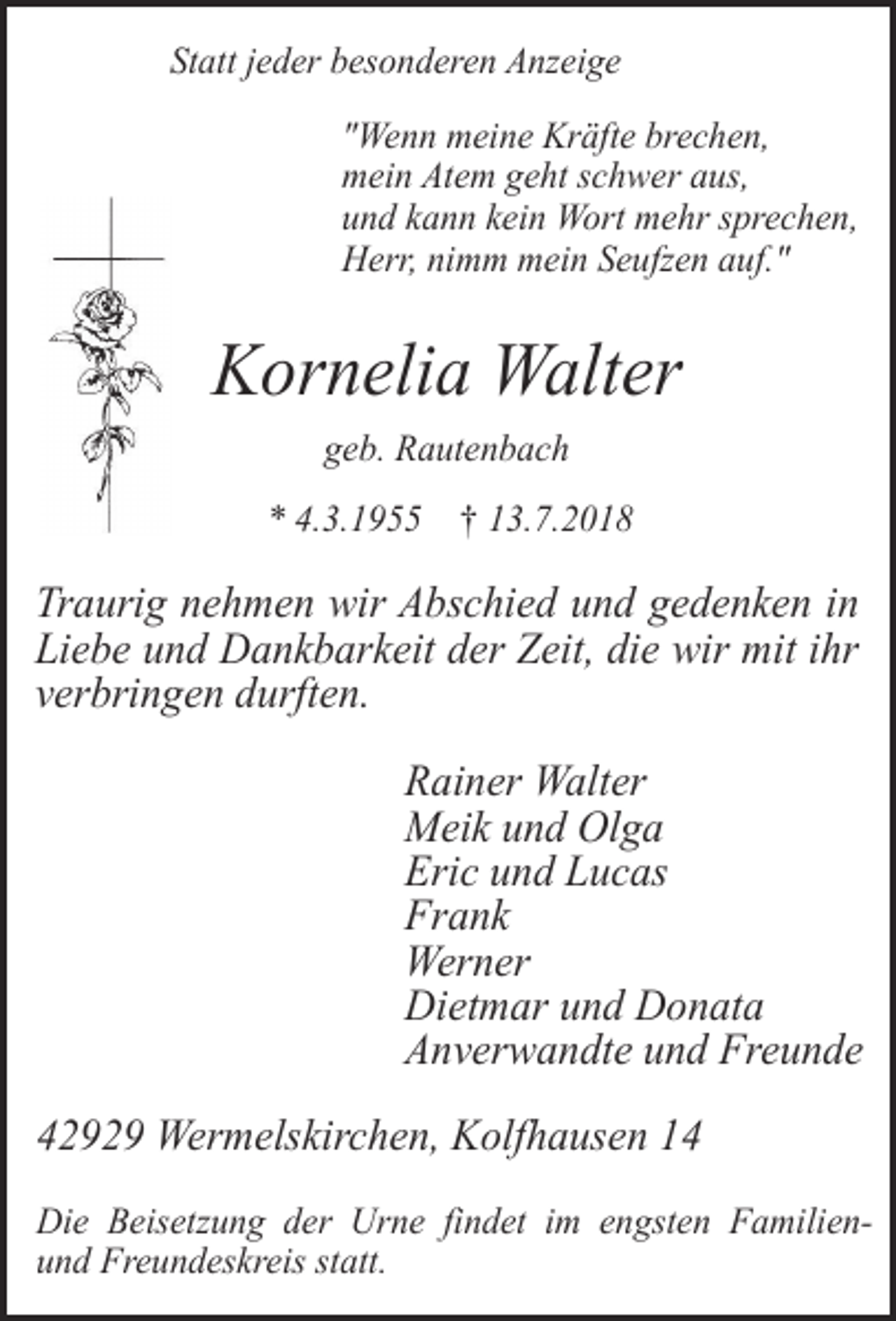 <p>Statt jeder besonderen Anzeige<br />"Wenn meine Kräfte brechen,<br />mein Atem geht schwer aus,<br />und kann kein Wort mehr sprechen,<br />Herr, nimm mein Seufzen auf."</p><p>Kornelia Walter<br />geb. Rautenbach</p><p>* 4.3.1955 † 13.7.2018</p><p>Traurig nehmen wir Abschied und gedenken in<br />Liebe und Dankbarkeit der Zeit, die wir mit ihr<br />verbringen durften.<br />Rainer Walter<br />Meik und Olga<br />Eric und Lucas<br />Frank<br />Werner<br />Dietmar und Donata<br />Anverwandte und Freunde<br />42929 Wermelskirchen, Kolfhausen 14<br />Die Beisetzung der Urne findet im engsten Familienund Freundeskreis statt.</p>