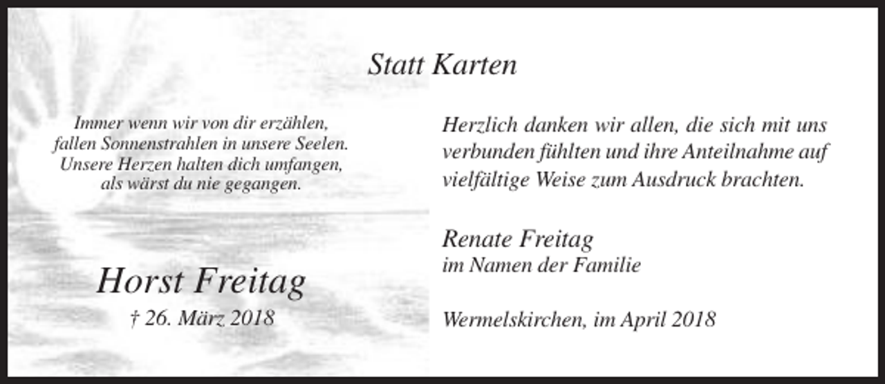 <p>Statt Karten<br />Immer wenn wir von dir erzählen,<br />fallen Sonnenstrahlen in unsere Seelen.<br />Unsere Herzen halten dich umfangen,<br />als wärst du nie gegangen.</p><p>Herzlich danken wir allen, die sich mit uns<br />verbunden fühlten und ihre Anteilnahme auf<br />vielfältige Weise zum Ausdruck brachten.</p><p>Renate Freitag</p><p>Horst Freitag<br />† 26. März 2018</p><p>im Namen der Familie<br />Wermelskirchen, im April 2018</p>