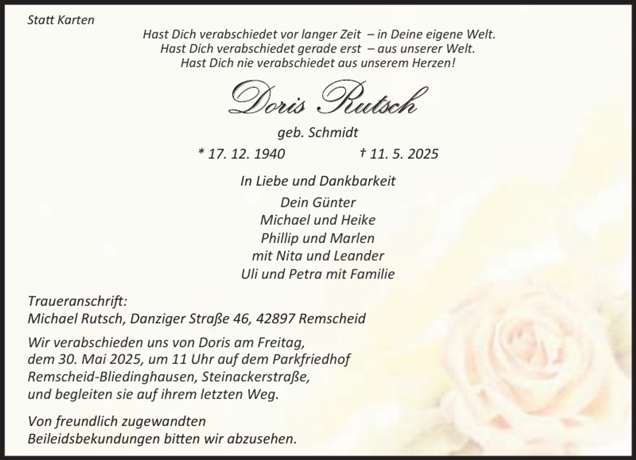 <p>Sta Karten</p><p>Hast Dich verabschiedet vor langer Zeit – in Deine eigene Welt.<br />Hast Dich verabschiedet gerade erst – aus unserer Welt.<br />Hast Dich nie verabschiedet aus unserem Herzen!</p><p>Doris Rutsch</p><p>geb. Schmidt<br />* 17. 12. 1940<br />† 11. 5. 2025<br />In Liebe und Dankbarkeit<br />Dein Günter<br />Michael und Heike<br />Phillip und Marlen<br />mit Nita und Leander<br />Uli und Petra mit Familie<br />Traueranschri :<br />Michael Rutsch, Danziger Straße 46, 42897 Remscheid<br />Wir verabschieden uns von Doris am Freitag,<br />dem 30. Mai 2025, um 11 Uhr auf dem Parkfriedhof<br />Remscheid-Bliedinghausen, Steinackerstraße,<br />und begleiten sie auf ihrem letzten Weg.<br />Von freundlich zugewandten<br />Beileidsbekundungen bi en wir abzusehen.</p>
