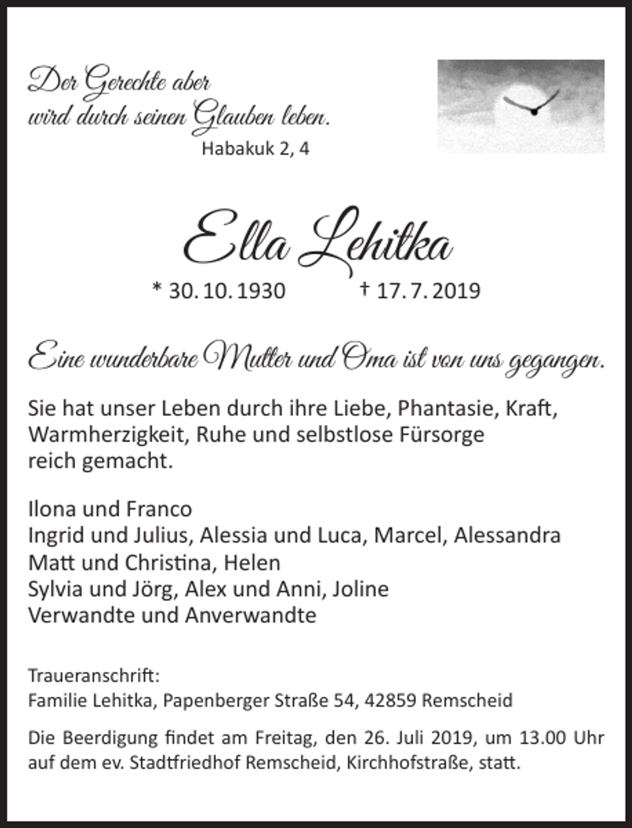 <p>Der Gerechte aber<br />wird durch seinen Glauben leben.<br />Habakuk 2, 4</p><p>Ella Lehitka</p><p>* 30. 10. 1930</p><p>† 17. 7. 2019</p><p>Eine wunderbare Mutter und Oma ist von uns gegangen.<br />Sie hat unser Leben durch ihre Liebe, Phantasie, Kraft,<br />Warmherzigkeit, Ruhe und selbstlose Fürsorge<br />reich gemacht.<br />Ilona und Franco<br />Ingrid und Julius, Alessia und Luca, Marcel, Alessandra<br />Matt und Christina, Helen<br />Sylvia und Jörg, Alex und Anni, Joline<br />Verwandte und Anverwandte<br />Traueranschrift:<br />Familie Lehitka, Papenberger Straße 54, 42859 Remscheid<br />Die Beerdigung ﬁndet am Freitag, den 26. Juli 2019, um 13.00 Uhr<br />auf dem ev. Stadtfriedhof Remscheid, Kirchhofstraße, statt.</p>