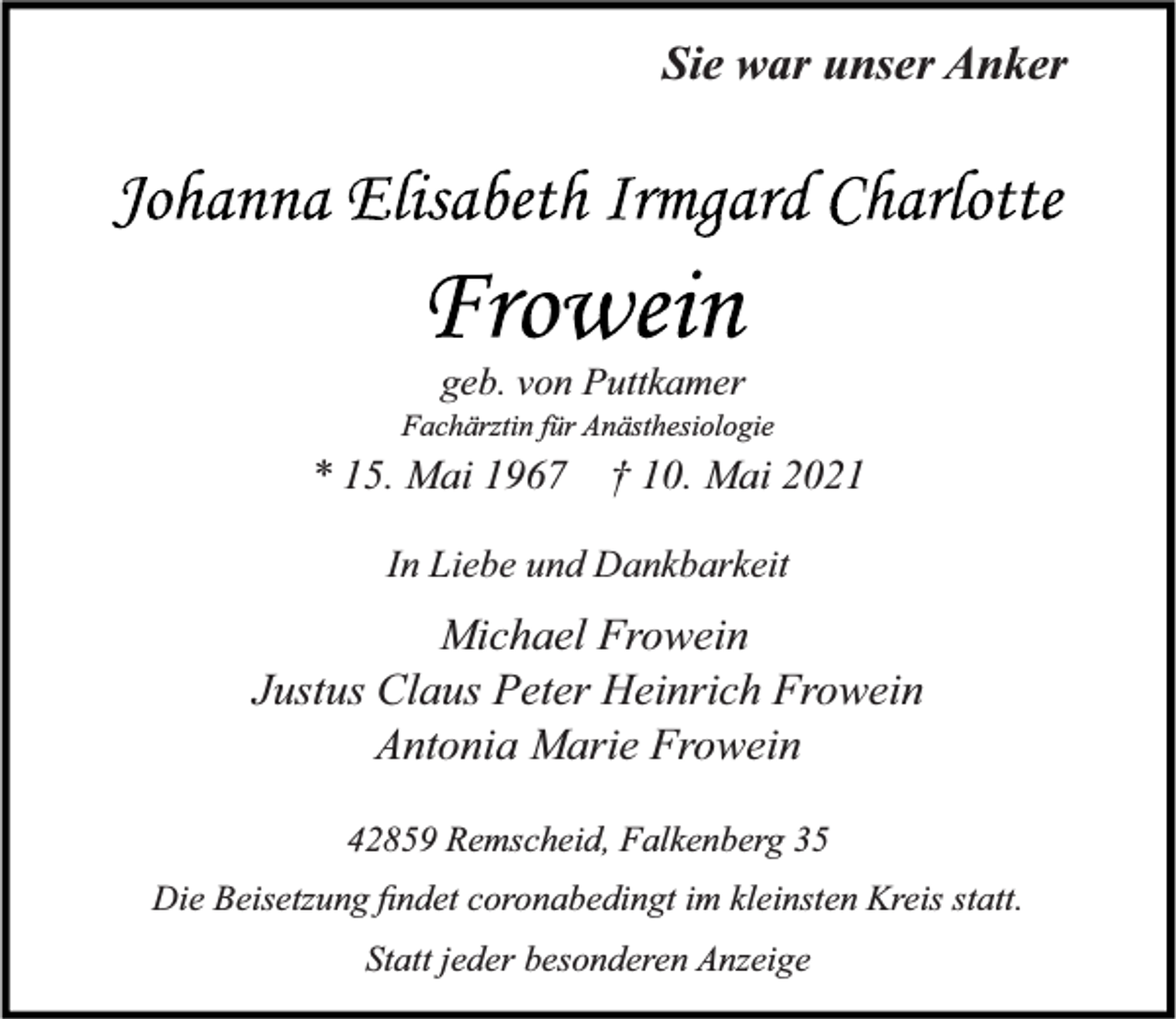 <p>Sie war unser Anker</p><p>geb. von Puttkamer<br />Fachärztin für Anästhesiologie</p><p>* 15. Mai 1967</p><p>† 10. Mai 2021</p><p>In Liebe und Dankbarkeit</p><p>Michael Frowein<br />Justus Claus Peter Heinrich Frowein<br />Antonia Marie Frowein<br />42859 Remscheid, Falkenberg 35<br />Die Beisetzung ﬁndet coronabedingt im kleinsten Kreis statt.<br />Statt jeder besonderen Anzeige</p>