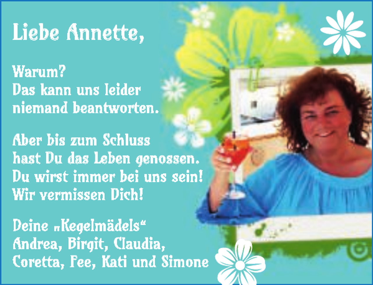 <p>Liebe Annette,<br />Warum?<br />Das kann uns leider<br />niemand beantworten.<br />Aber bis zum Schluss<br />hast Du das Leben genossen.<br />Du wirst immer bei uns sein!<br />Wir vermissen Dich!<br />Deine "Kegelmädels“<br />Andrea, Birgit, Claudia,<br />Coretta, Fee, Kati und Simone</p>