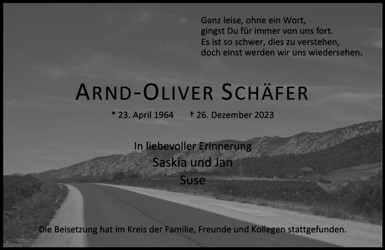 <p>Ganz leise, ohne ein Wort,<br />gingst Du für immer von uns fort.<br />Es ist so schwer, dies zu verstehen,<br />doch einst werden wir uns wiedersehen.</p><p>A RND -O LIVER S CHÄFER<br />* 23. April 1964</p><p>† 26. Dezember 2023</p><p>In liebevoller Erinnerung</p><p>Saskia und Jan<br />Suse</p><p>Die Beisetzung hat im Kreis der Familie, Freunde und Kollegen stattgefunden.</p>