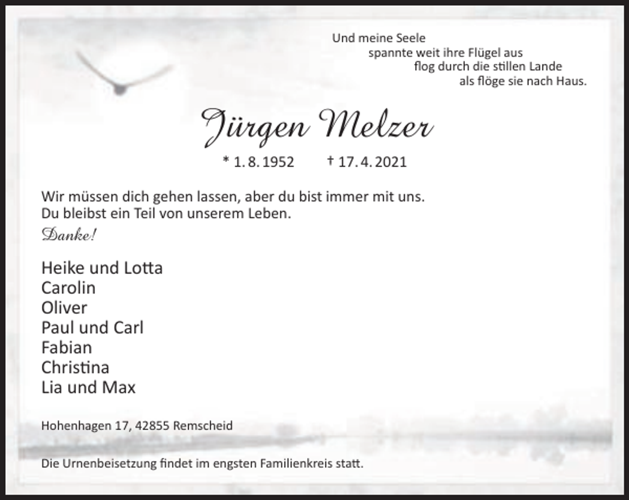 <p>Und meine Seele<br />spannte weit ihre Flügel aus<br />ﬂog durch die stillen Lande<br />als ﬂöge sie nach Haus.</p><p>Jürgen Melzer<br />* 1. 8. 1952</p><p>† 17. 4. 2021</p><p>Wir müssen dich gehen lassen, aber du bist immer mit uns.<br />Du bleibst ein Teil von unserem Leben.</p><p>Danke!</p><p>Heike und Lotta<br />Carolin<br />Oliver<br />Paul und Carl<br />Fabian<br />Christina<br />Lia und Max<br />Hohenhagen 17, 42855 Remscheid<br />Die Urnenbeisetzung ﬁndet im engsten Familienkreis statt.</p>
