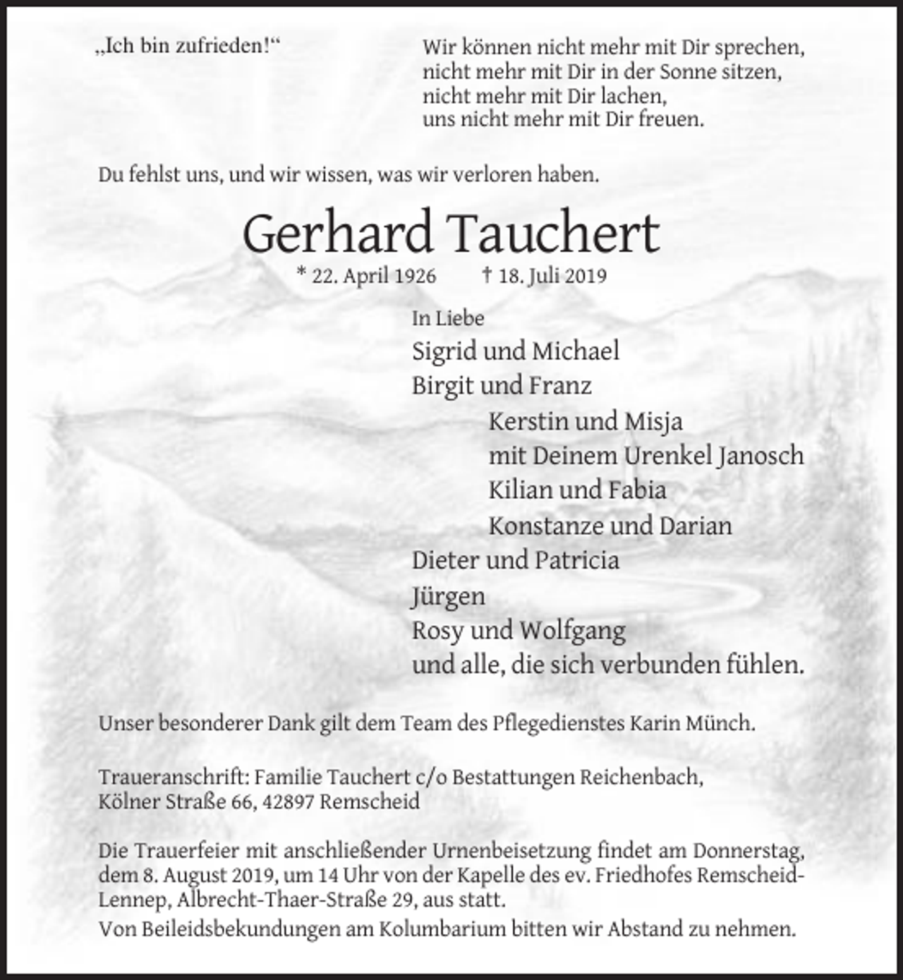 <p>„Ich bin zufrieden!“</p><p>Wir können nicht mehr mit Dir sprechen,<br />nicht mehr mit Dir in der Sonne sitzen,<br />nicht mehr mit Dir lachen,<br />uns nicht mehr mit Dir freuen.</p><p>Du fehlst uns, und wir wissen, was wir verloren haben.</p><p>Gerhard Tauchert<br />* 22. April 1926</p><p>† 18. Juli 2019</p><p>In Liebe</p><p>Sigrid und Michael<br />Birgit und Franz<br />Kerstin und Misja<br />mit Deinem Urenkel Janosch<br />Kilian und Fabia<br />Konstanze und Darian<br />Dieter und Patricia<br />Jürgen<br />Rosy und Wolfgang<br />und alle, die sich verbunden fühlen.<br />Unser besonderer Dank gilt dem Team des Pflegedienstes Karin Münch.<br />Traueranschrift: Familie Tauchert c/o Bestattungen Reichenbach,<br />Kölner Straße 66, 42897 Remscheid<br />Die Trauerfeier mit anschließender Urnenbeisetzung findet am Donnerstag,<br />dem 8. August 2019, um 14 Uhr von der Kapelle des ev. Friedhofes RemscheidLennep, Albrecht-Thaer-Straße 29, aus statt.<br />Von Beileidsbekundungen am Kolumbarium bitten wir Abstand zu nehmen.</p>