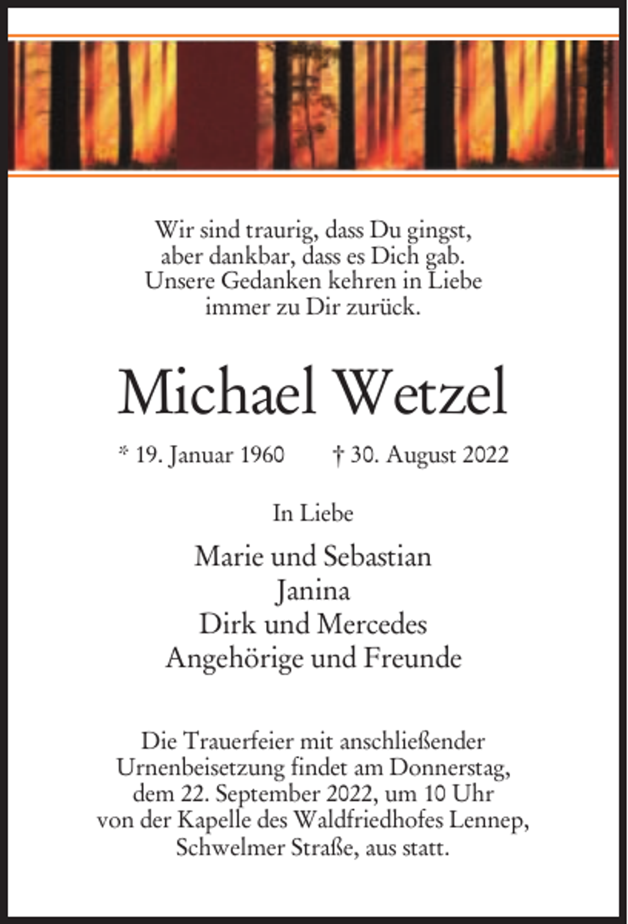 <p>Wir sind traurig, dass Du gingst,<br />aber dankbar, dass es Dich gab.<br />Unsere Gedanken kehren in Liebe<br />immer zu Dir zurück.</p><p>Michael Wetzel<br />* 19. Januar 1960</p><p>† 30. August 2022</p><p>In Liebe</p><p>Marie und Sebastian<br />Janina<br />Dirk und Mercedes<br />Angehörige und Freunde<br />Die Trauerfeier mit anschließender<br />Urnenbeisetzung findet am Donnerstag,<br />dem 22. September 2022, um 10 Uhr<br />von der Kapelle des Waldfriedhofes Lennep,<br />Schwelmer Straße, aus statt.</p>