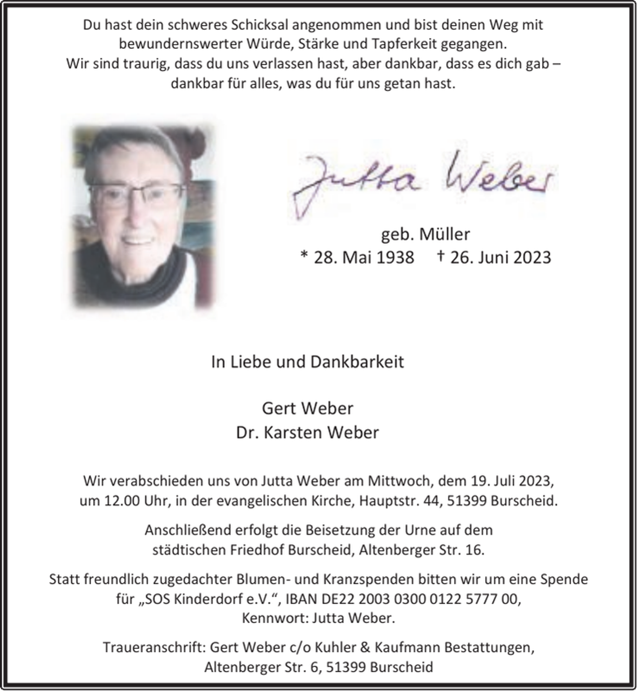 <p>Du hast dein schweres Schicksal angenommen und bist deinen Weg mit<br />bewundernswerter Würde, Stärke und Tapferkeit gegangen.<br />Wir sind traurig, dass du uns verlassen hast, aber dankbar, dass es dich gab –<br />dankbar für alles, was du für uns getan hast.</p><p>geb. Müller<br />* 28. Mai 1938 † 26. Juni 2023</p><p>In Liebe und Dankbarkeit<br />Gert Weber<br />Dr. Karsten Weber<br />Wir verabschieden uns von Jutta Weber am Mittwoch, dem 19. Juli 2023,<br />um 12.00 Uhr, in der evangelischen Kirche, Hauptstr. 44, 51399 Burscheid.<br />Anschließend erfolgt die Beisetzung der Urne auf dem<br />städtischen Friedhof Burscheid, Altenberger Str. 16.<br />Statt freundlich zugedachter Blumen- und Kranzspenden bitten wir um eine Spende<br />für „SOS Kinderdorf e.V.“, IBAN DE200122 5777 00,<br />Kennwort: Jutta Weber.<br />Traueranschrift: Gert Weber c/o Kuhler &amp; Kaufmann Bestattungen,<br />Altenberger Str. 6, 51399 Burscheid</p>
