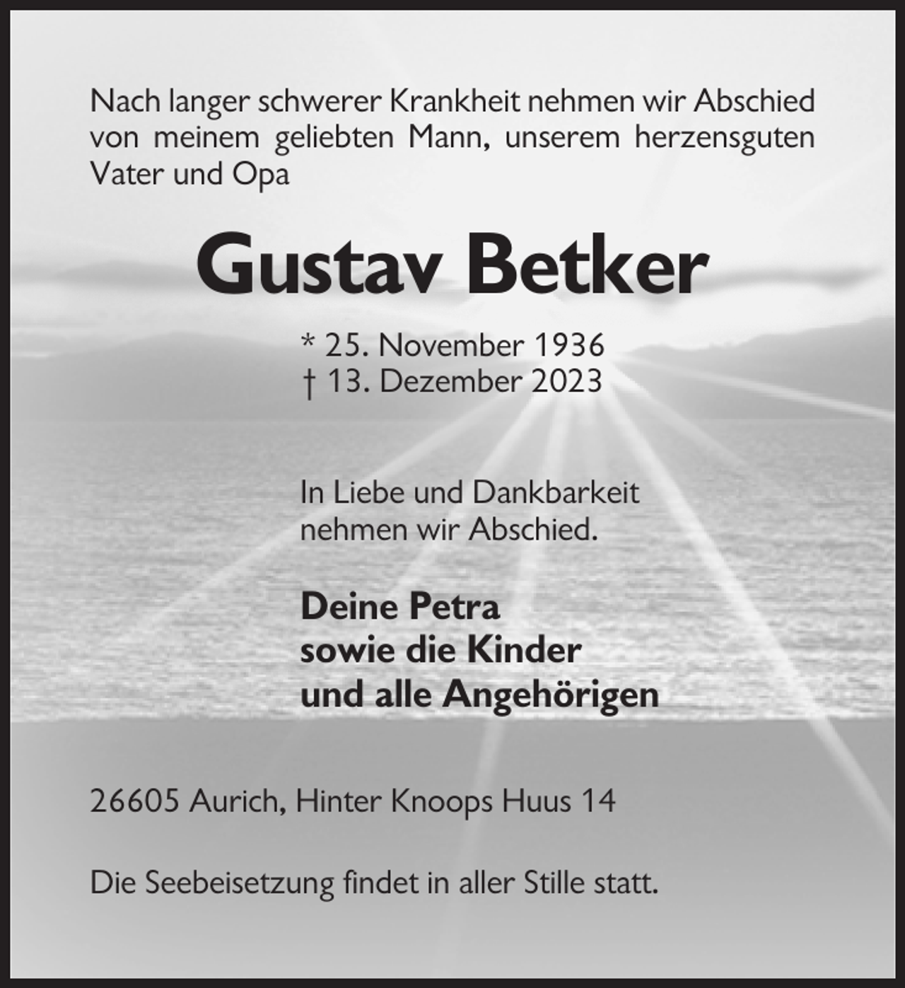 <p>Nach langer schwerer Krankheit nehmen wir Abschied<br />von meinem geliebten Mann, unserem herzensguten<br />Vater und Opa</p><p>Gustav Betker<br />* 25. November 1936<br />† 13. Dezember 2023<br />In Liebe und Dankbarkeit<br />nehmen wir Abschied.</p><p>Deine Petra<br />sowie die Kinder<br />und alle Angehörigen<br />26605 Aurich, Hinter Knoops Huus 14<br />Die Seebeisetzung findet in aller Stille statt.</p>