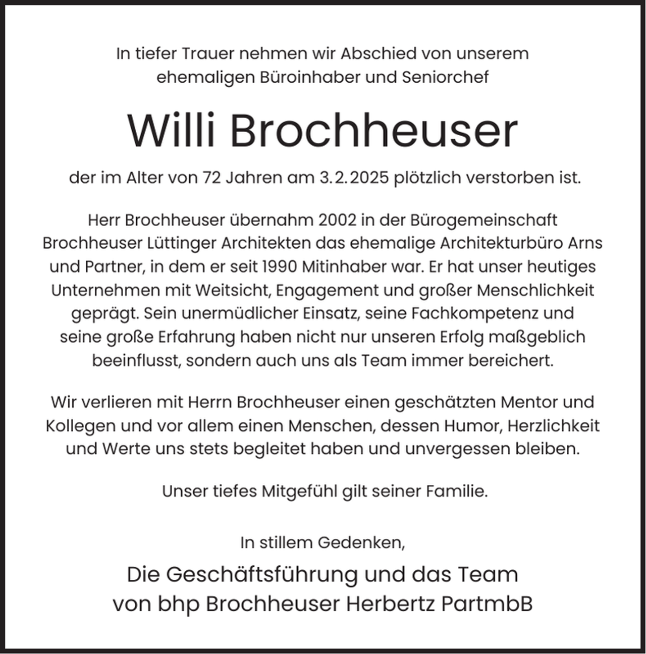 <p>In tiefer Trauer nehmen wir Abschied von unserem<br />ehemaligen Büroinhaber und Seniorchef</p><p>Willi Brochheuser<br />der im Alter von 72 Jahren am 3. 2. 2025 plötzlich verstorben ist.<br />Herr Brochheuser übernahm 2002 in der Bürogemeinschaft<br />Brochheuser Lüttinger Architekten das ehemalige Architekturbüro Arns<br />und Partner, in dem er seit 1990 Mitinhaber war. Er hat unser heutiges<br />Unternehmen mit Weitsicht, Engagement und großer Menschlichkeit<br />geprägt. Sein unermüdlicher Einsatz, seine Fachkompetenz und<br />seine große Erfahrung haben nicht nur unseren Erfolg maßgeblich<br />beeinﬂusst, sondern auch uns als Team immer bereichert.<br />Wir verlieren mit Herrn Brochheuser einen geschätzten Mentor und<br />Kollegen und vor allem einen Menschen, dessen Humor, Herzlichkeit<br />und Werte uns stets begleitet haben und unvergessen bleiben.<br />Unser tiefes Mitgefühl gilt seiner Familie.<br />In stillem Gedenken,</p><p>Die Geschäftsführung und das Team<br />von bhp Brochheuser Herbertz PartmbB</p>