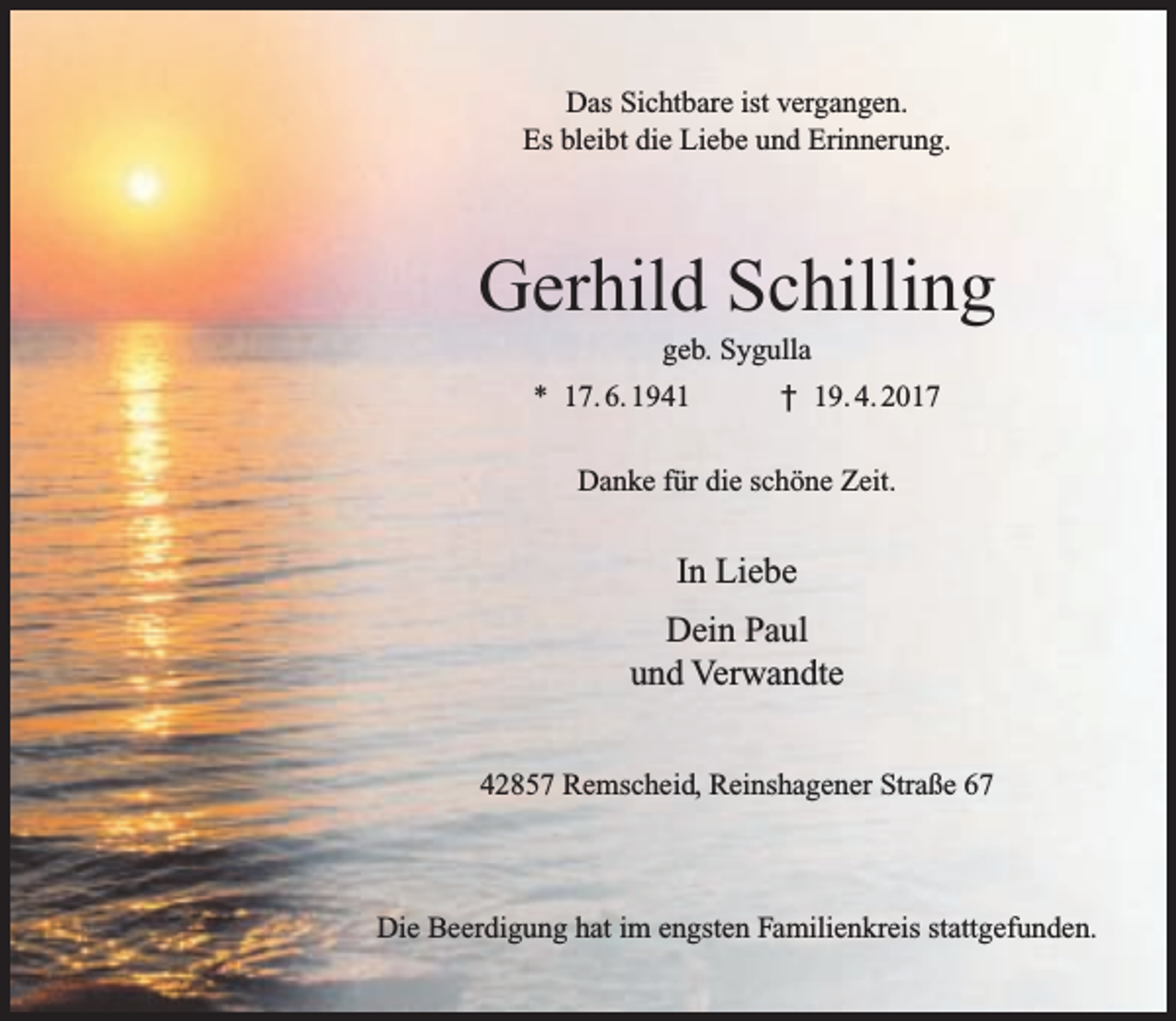 <p>Das Sichtbare ist vergangen.<br />Es bleibt die Liebe und Erinnerung.</p><p>Gerhild Schilling<br />geb. Sygulla</p><p>* 17. 6. 1941</p><p>† 19. 4. 2017</p><p>Danke für die schöne Zeit.</p><p>In Liebe<br />Dein Paul<br />und Verwandte<br />42857 Remscheid, Reinshagener Straße 67</p><p>Die Beerdigung hat im engsten Familienkreis stattgefunden.</p>